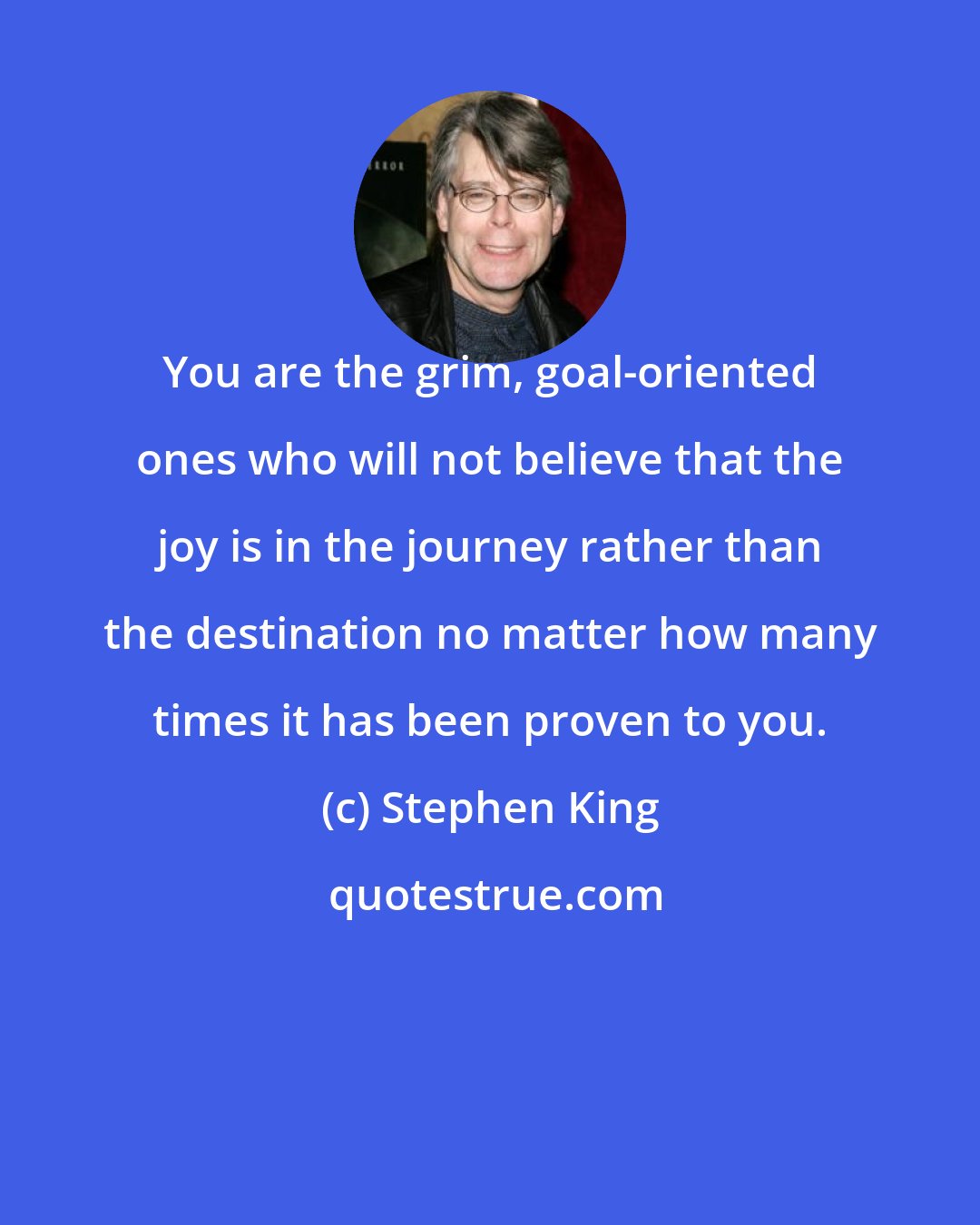 Stephen King: You are the grim, goal-oriented ones who will not believe that the joy is in the journey rather than the destination no matter how many times it has been proven to you.