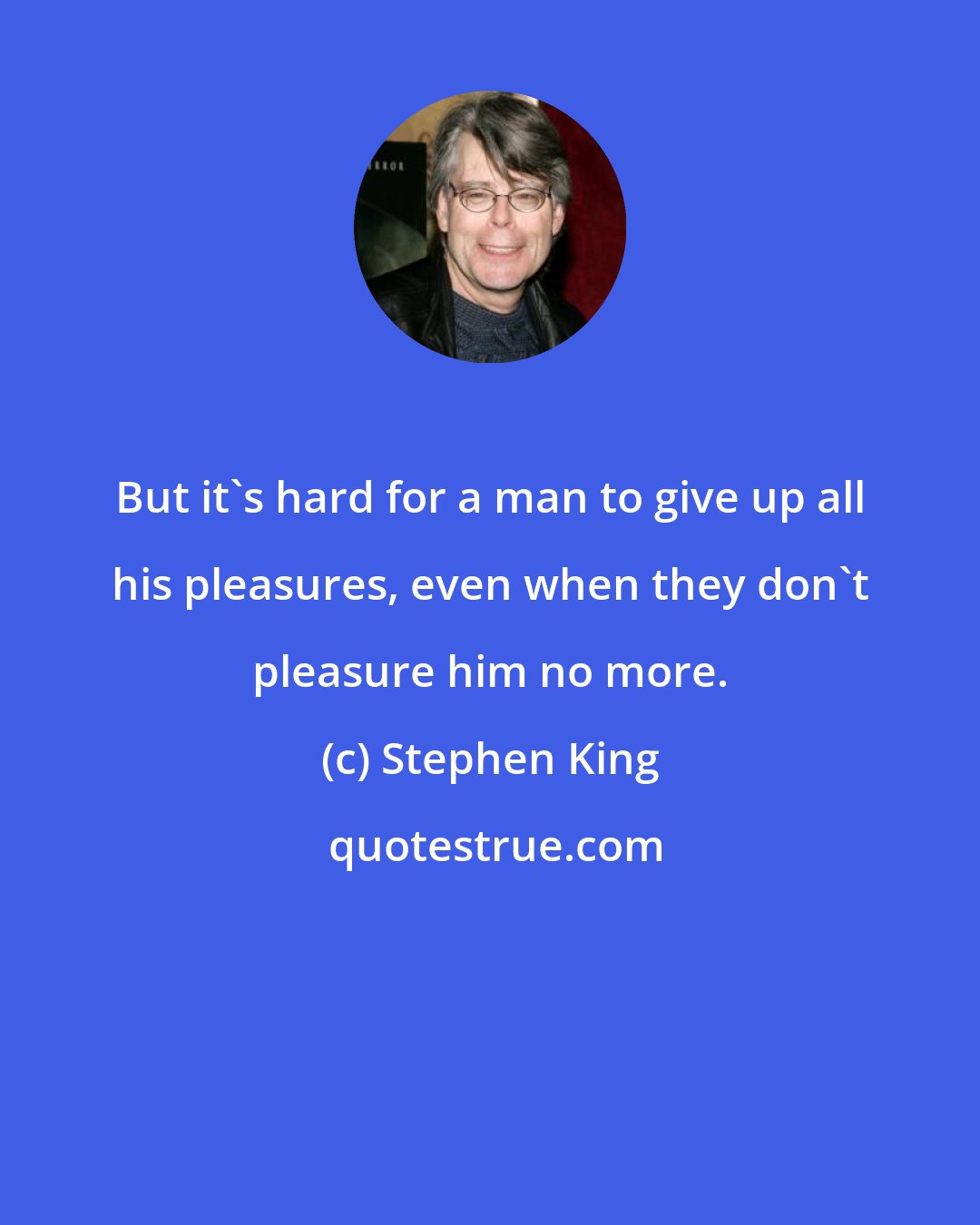 Stephen King: But it's hard for a man to give up all his pleasures, even when they don't pleasure him no more.