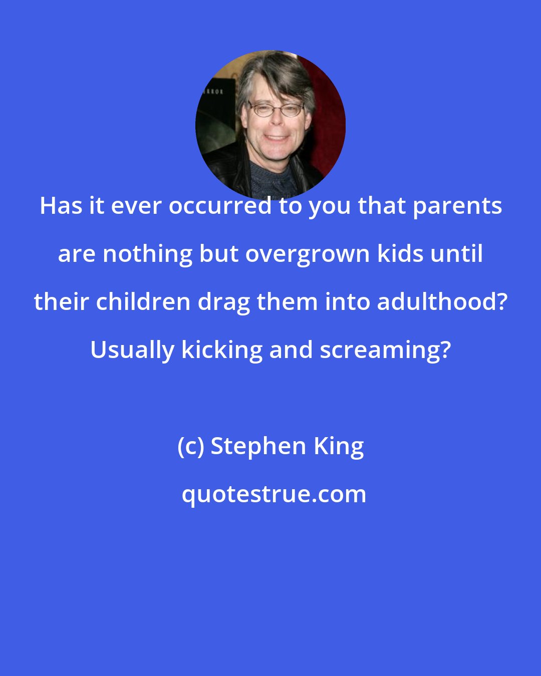 Stephen King: Has it ever occurred to you that parents are nothing but overgrown kids until their children drag them into adulthood? Usually kicking and screaming?