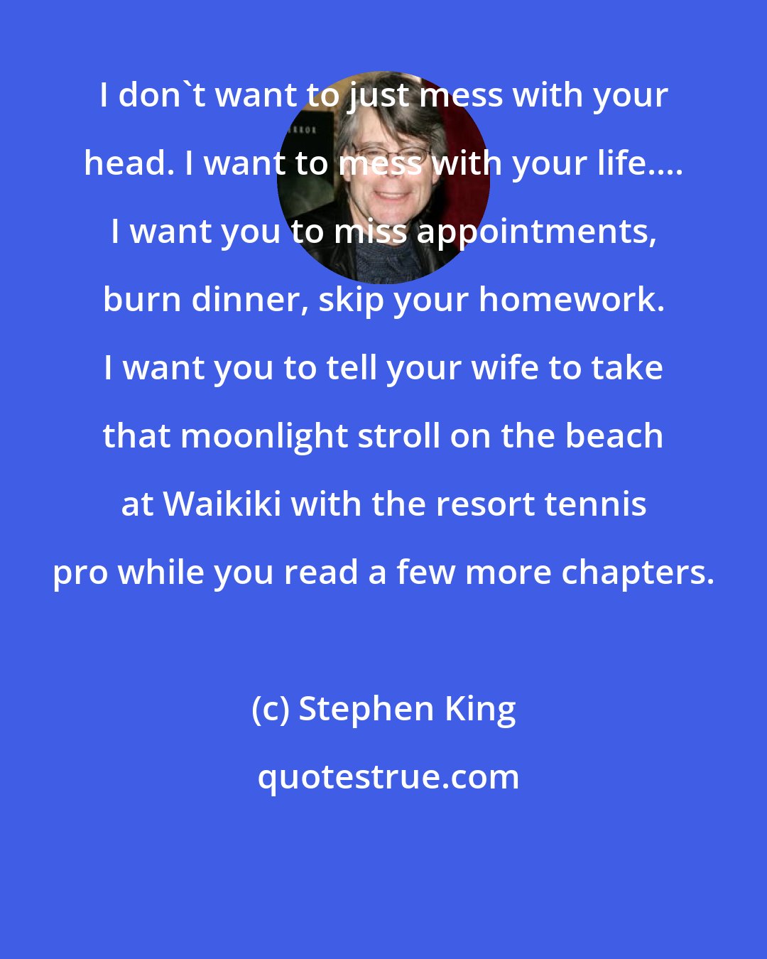 Stephen King: I don't want to just mess with your head. I want to mess with your life.... I want you to miss appointments, burn dinner, skip your homework. I want you to tell your wife to take that moonlight stroll on the beach at Waikiki with the resort tennis pro while you read a few more chapters.