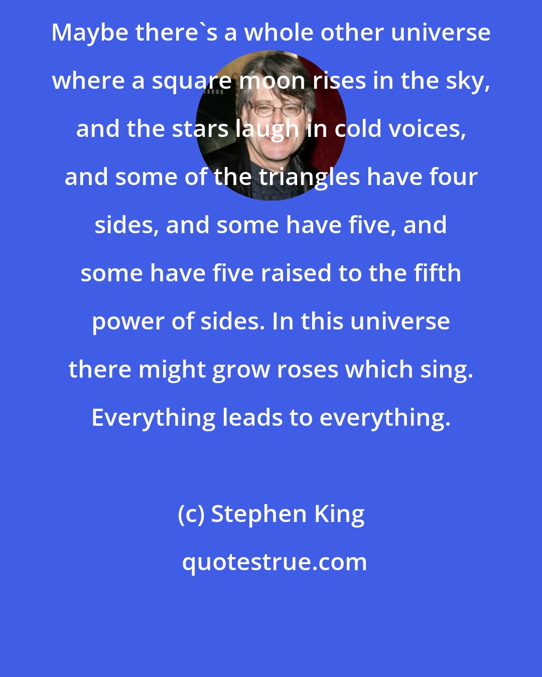 Stephen King: Maybe there's a whole other universe where a square moon rises in the sky, and the stars laugh in cold voices, and some of the triangles have four sides, and some have five, and some have five raised to the fifth power of sides. In this universe there might grow roses which sing. Everything leads to everything.