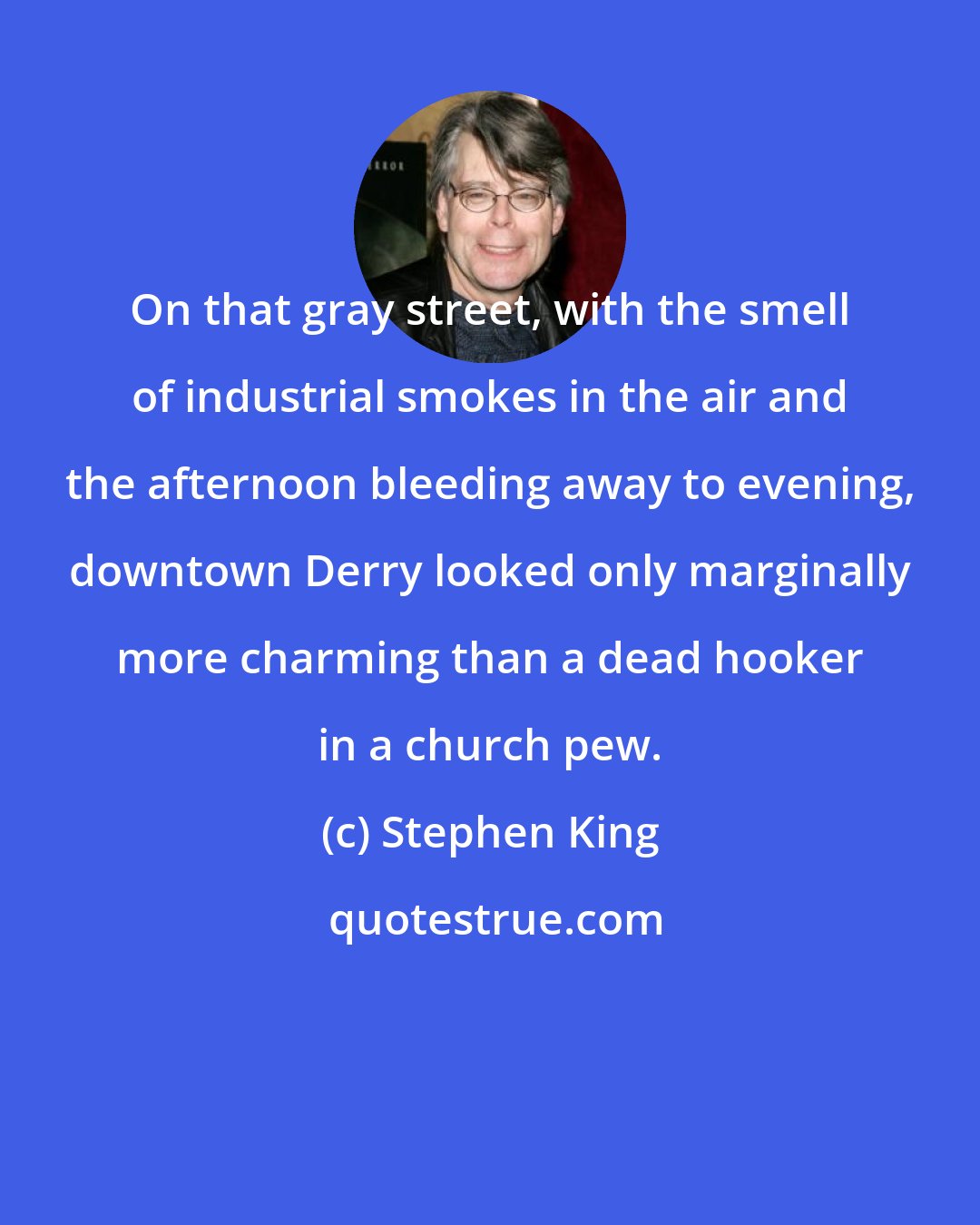 Stephen King: On that gray street, with the smell of industrial smokes in the air and the afternoon bleeding away to evening, downtown Derry looked only marginally more charming than a dead hooker in a church pew.