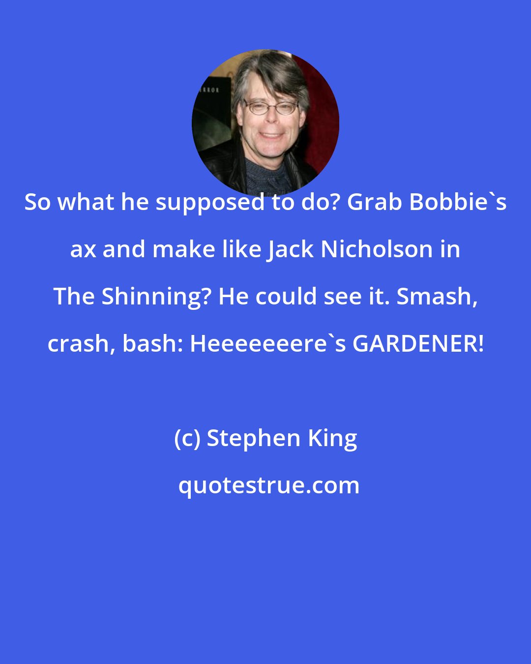 Stephen King: So what he supposed to do? Grab Bobbie's ax and make like Jack Nicholson in The Shinning? He could see it. Smash, crash, bash: Heeeeeeere's GARDENER!