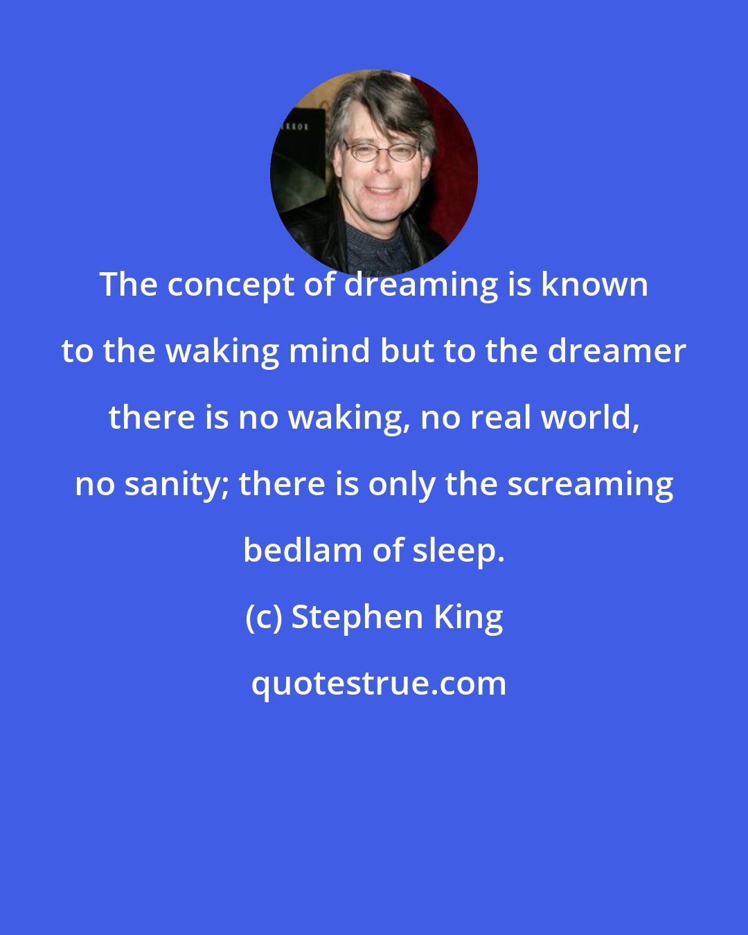 Stephen King: The concept of dreaming is known to the waking mind but to the dreamer there is no waking, no real world, no sanity; there is only the screaming bedlam of sleep.