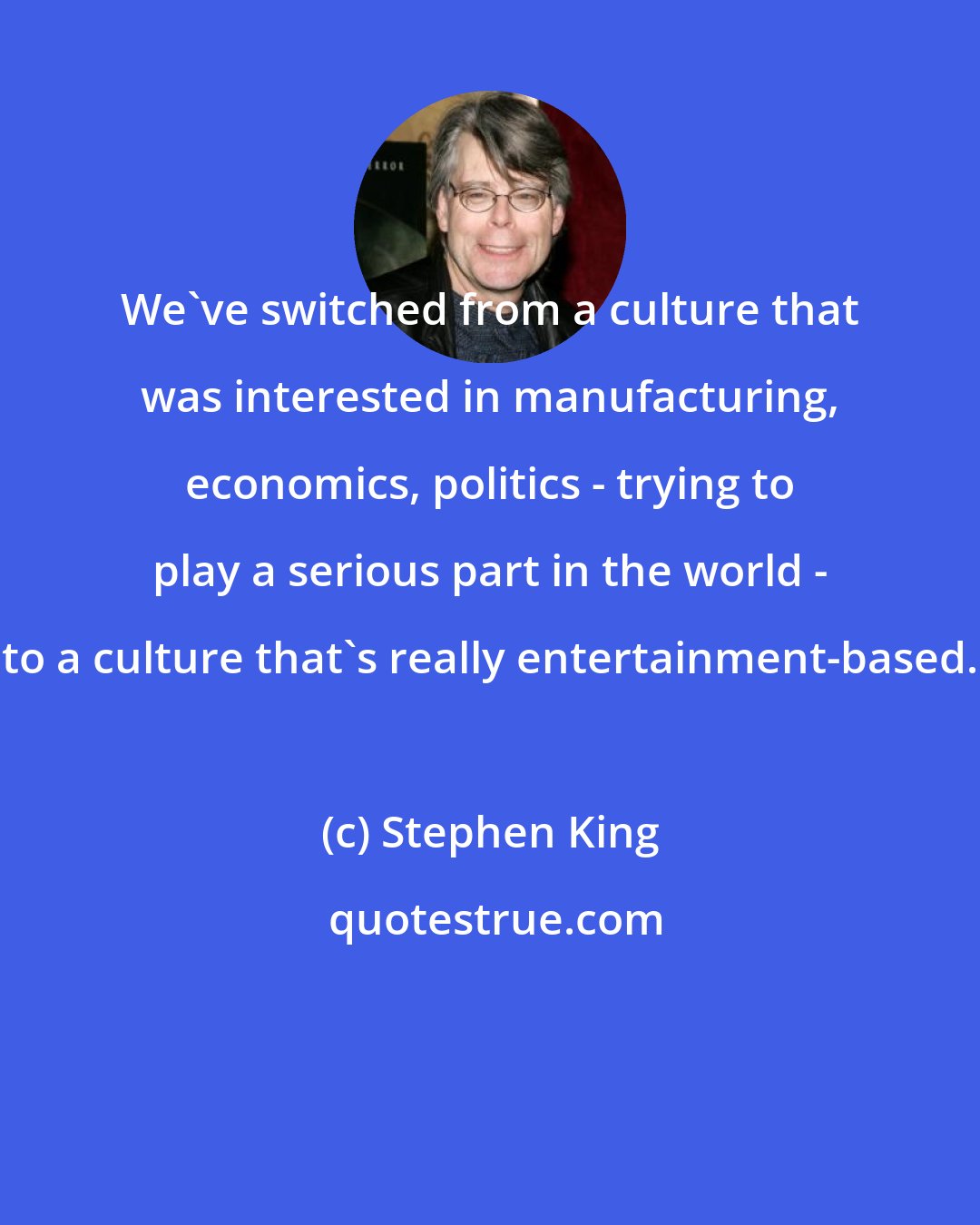 Stephen King: We've switched from a culture that was interested in manufacturing, economics, politics - trying to play a serious part in the world - to a culture that's really entertainment-based.