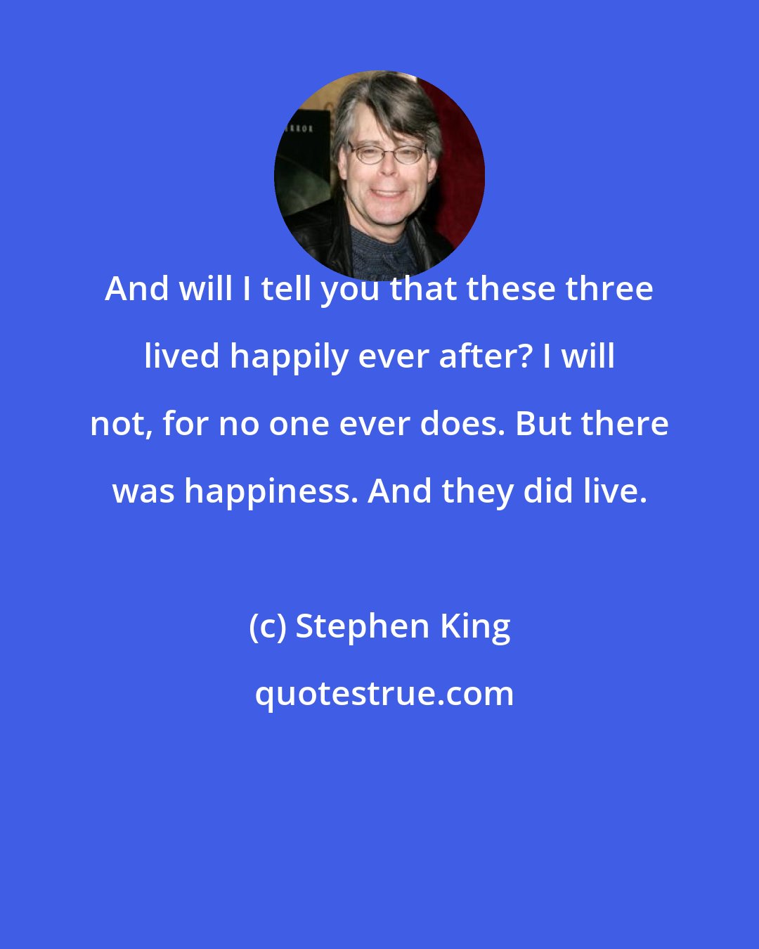 Stephen King: And will I tell you that these three lived happily ever after? I will not, for no one ever does. But there was happiness. And they did live.