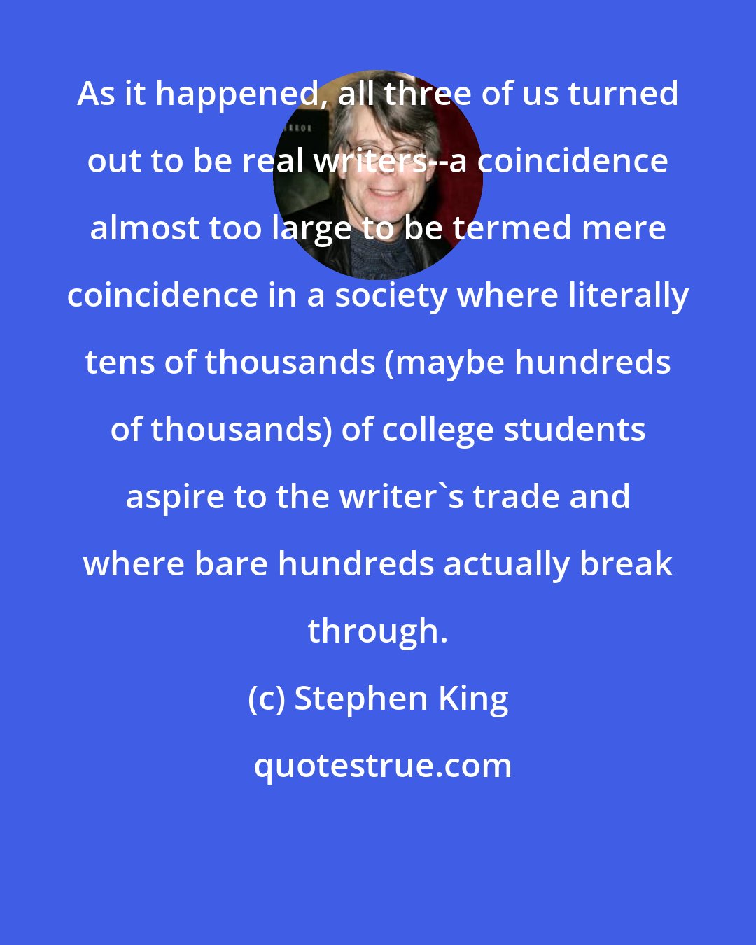 Stephen King: As it happened, all three of us turned out to be real writers--a coincidence almost too large to be termed mere coincidence in a society where literally tens of thousands (maybe hundreds of thousands) of college students aspire to the writer's trade and where bare hundreds actually break through.