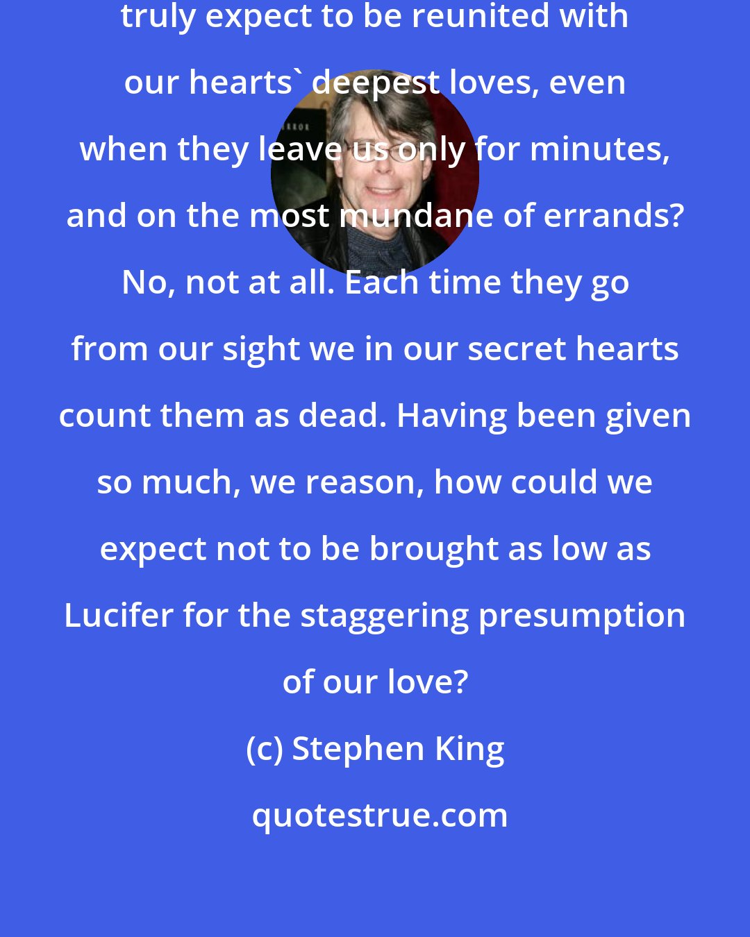 Stephen King: Do any of us, except in our dreams, truly expect to be reunited with our hearts' deepest loves, even when they leave us only for minutes, and on the most mundane of errands? No, not at all. Each time they go from our sight we in our secret hearts count them as dead. Having been given so much, we reason, how could we expect not to be brought as low as Lucifer for the staggering presumption of our love?