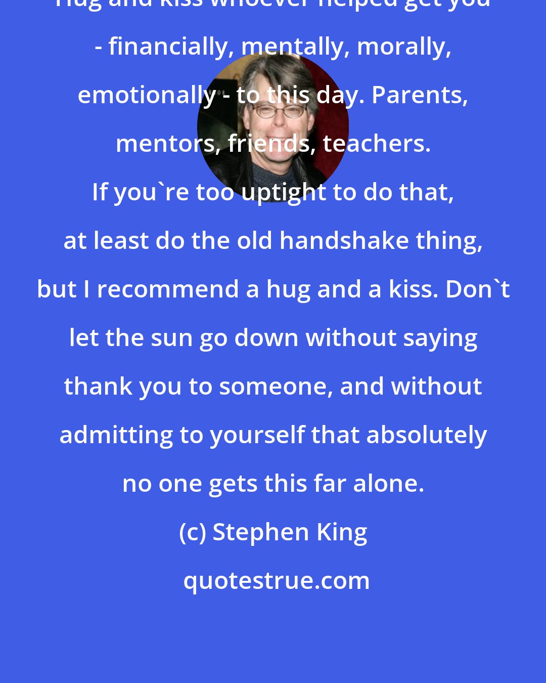 Stephen King: Hug and kiss whoever helped get you - financially, mentally, morally, emotionally - to this day. Parents, mentors, friends, teachers. If you're too uptight to do that, at least do the old handshake thing, but I recommend a hug and a kiss. Don't let the sun go down without saying thank you to someone, and without admitting to yourself that absolutely no one gets this far alone.