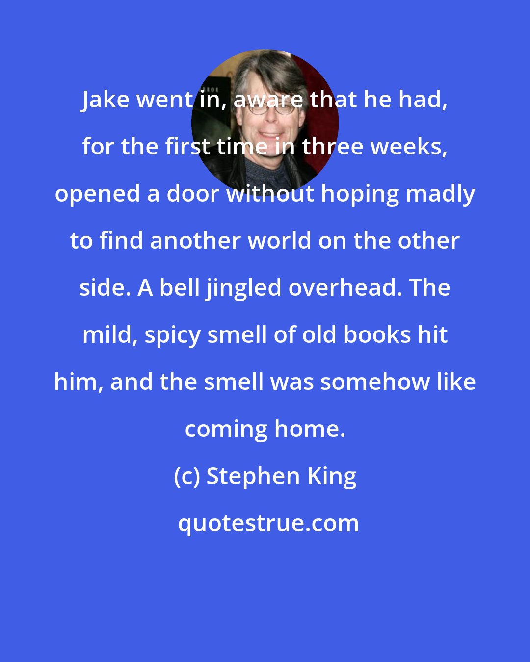 Stephen King: Jake went in, aware that he had, for the first time in three weeks, opened a door without hoping madly to find another world on the other side. A bell jingled overhead. The mild, spicy smell of old books hit him, and the smell was somehow like coming home.