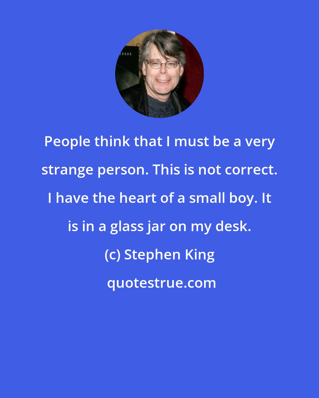 Stephen King: People think that I must be a very strange person. This is not correct. I have the heart of a small boy. It is in a glass jar on my desk.