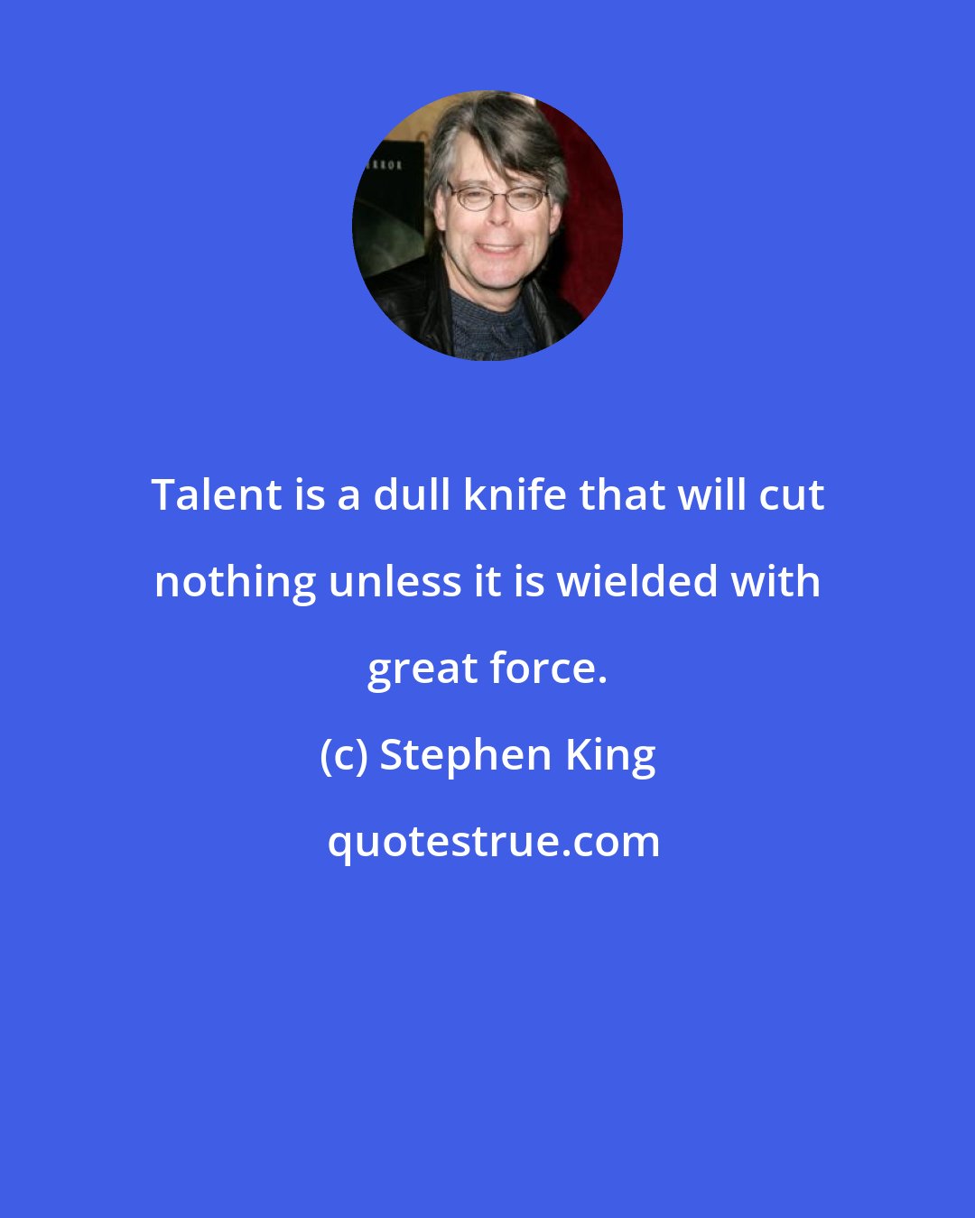 Stephen King: Talent is a dull knife that will cut nothing unless it is wielded with great force.