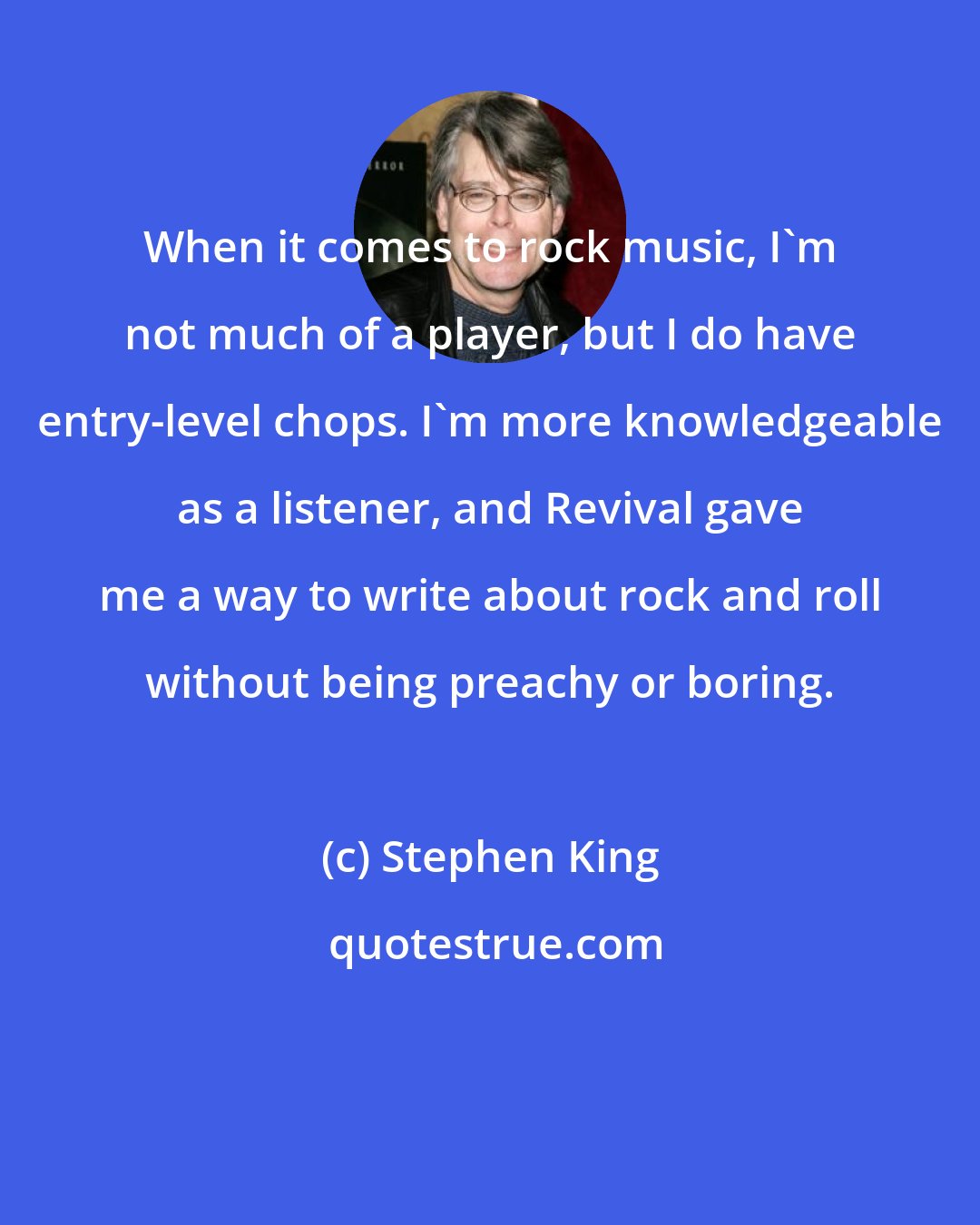 Stephen King: When it comes to rock music, I'm not much of a player, but I do have entry-level chops. I'm more knowledgeable as a listener, and Revival gave me a way to write about rock and roll without being preachy or boring.