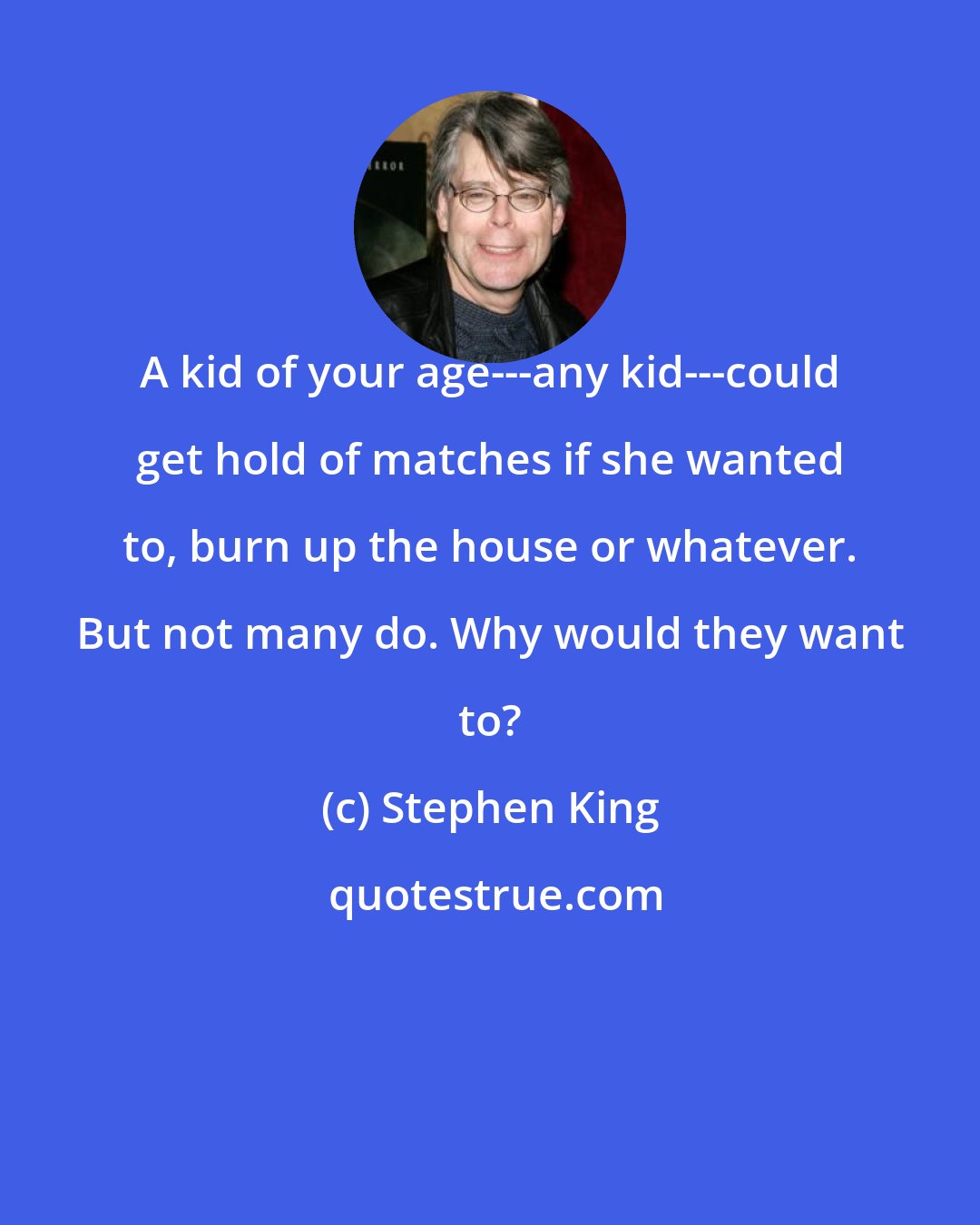 Stephen King: A kid of your age---any kid---could get hold of matches if she wanted to, burn up the house or whatever. But not many do. Why would they want to?