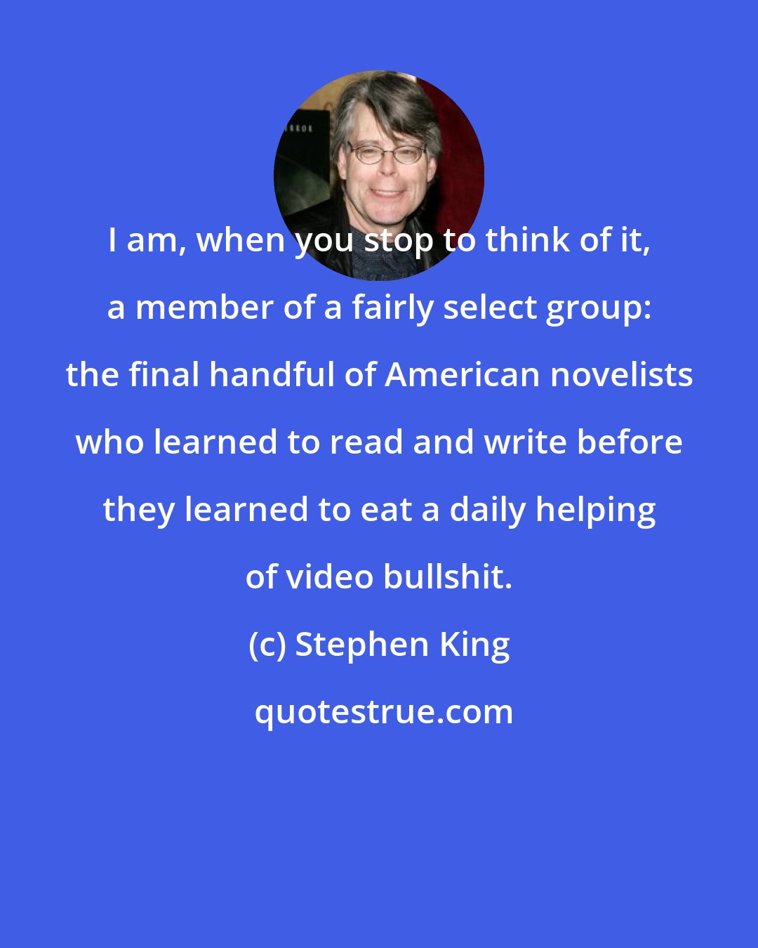 Stephen King: I am, when you stop to think of it, a member of a fairly select group: the final handful of American novelists who learned to read and write before they learned to eat a daily helping of video bullshit.