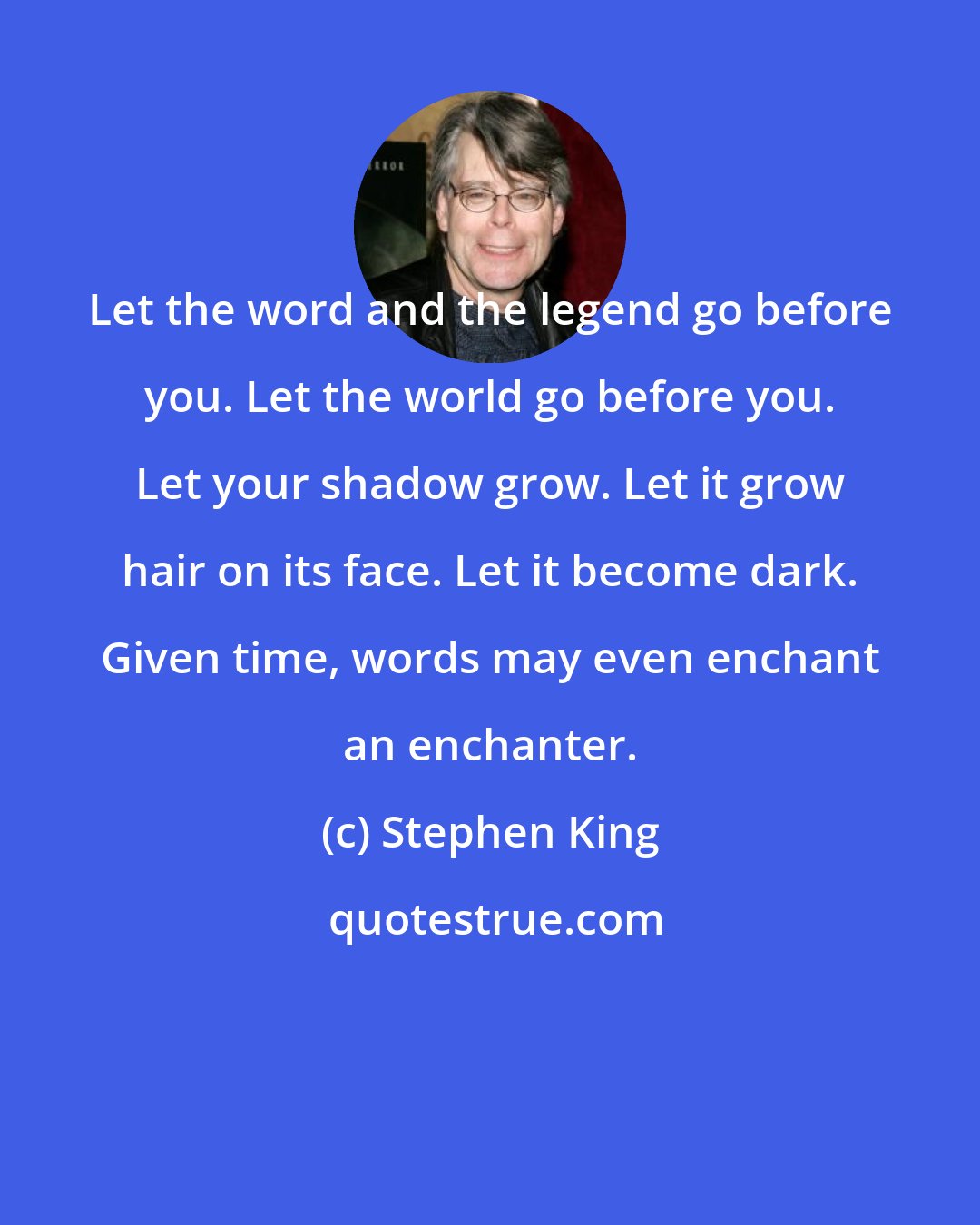 Stephen King: Let the word and the legend go before you. Let the world go before you. Let your shadow grow. Let it grow hair on its face. Let it become dark. Given time, words may even enchant an enchanter.