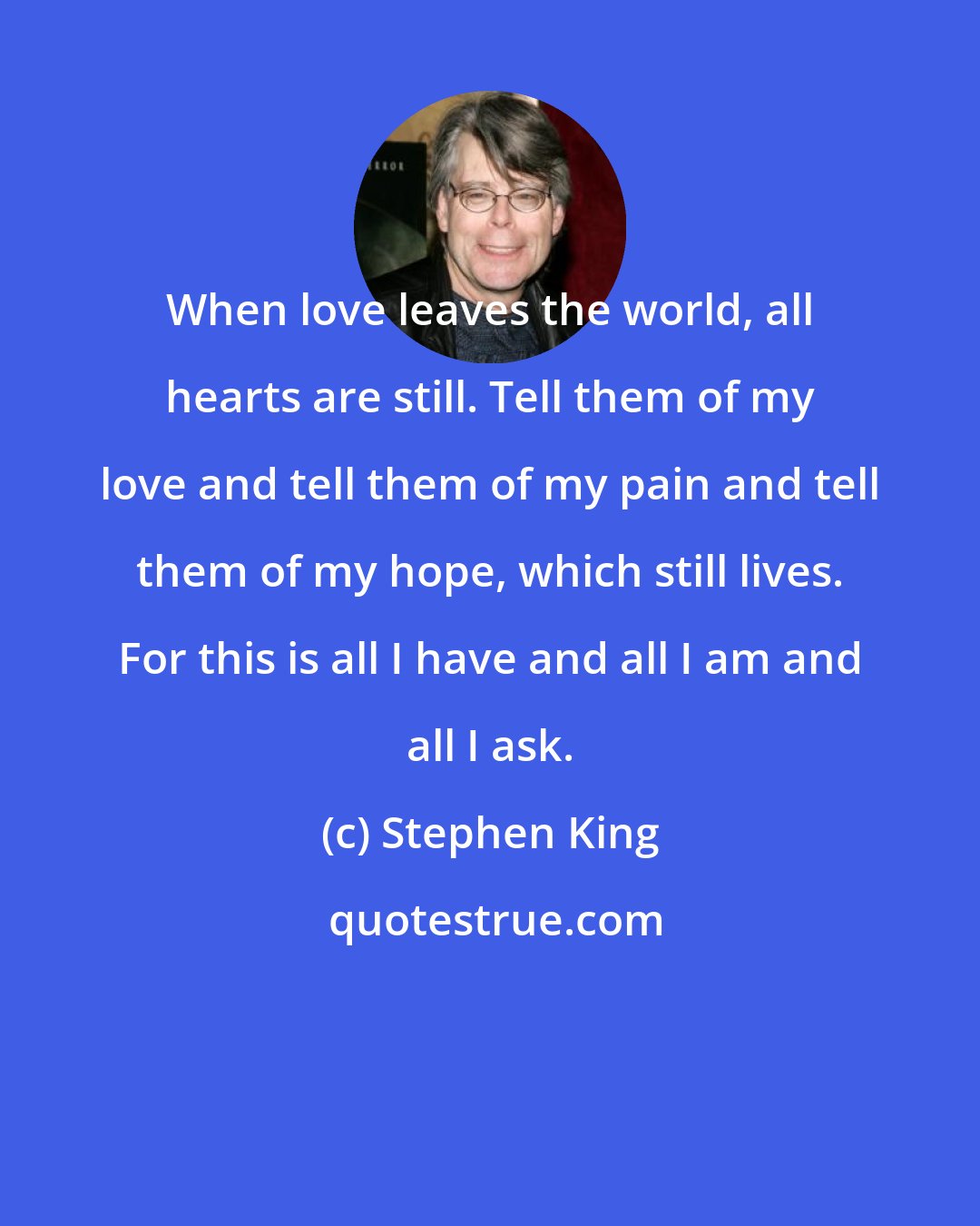 Stephen King: When love leaves the world, all hearts are still. Tell them of my love and tell them of my pain and tell them of my hope, which still lives. For this is all I have and all I am and all I ask.