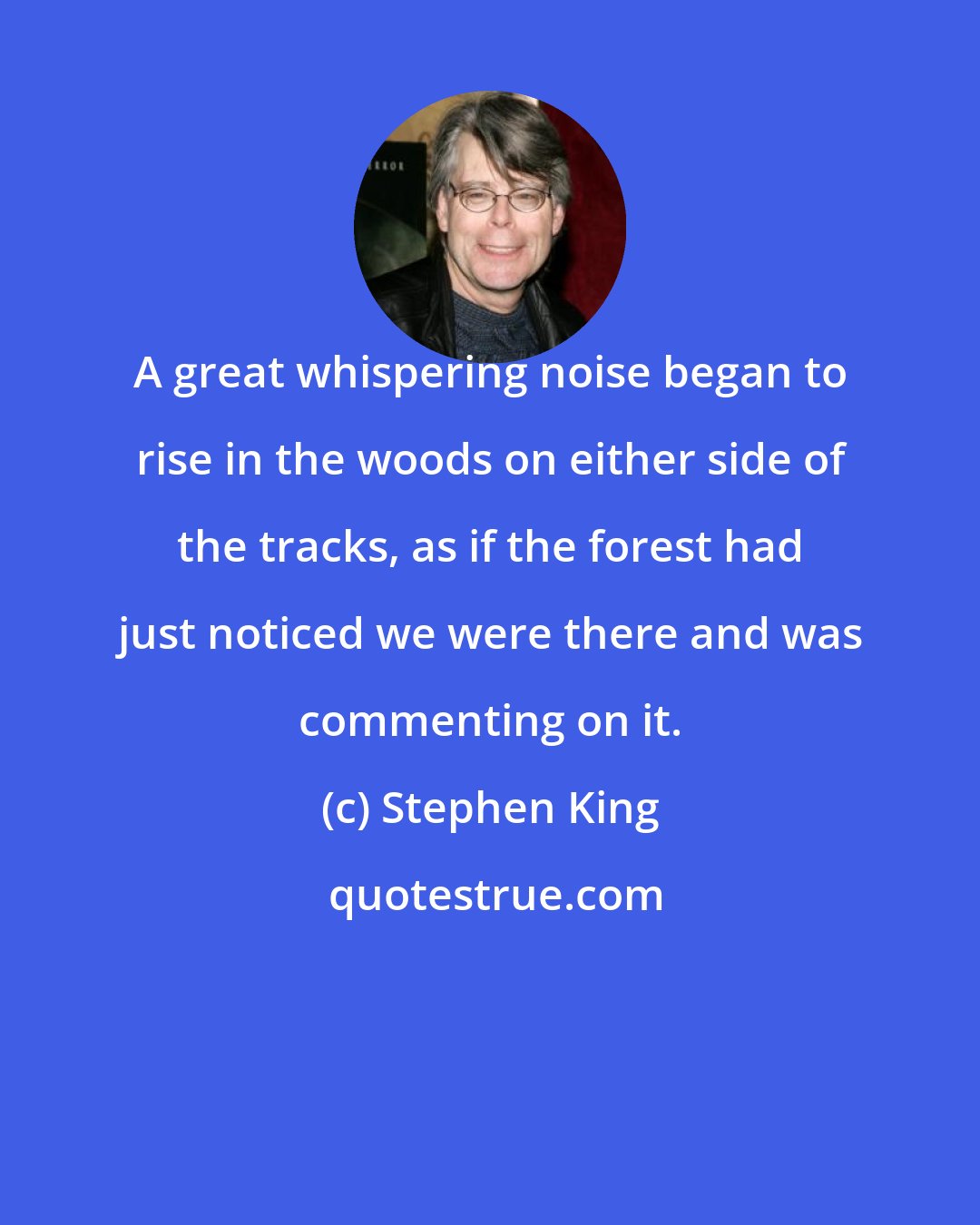 Stephen King: A great whispering noise began to rise in the woods on either side of the tracks, as if the forest had just noticed we were there and was commenting on it.