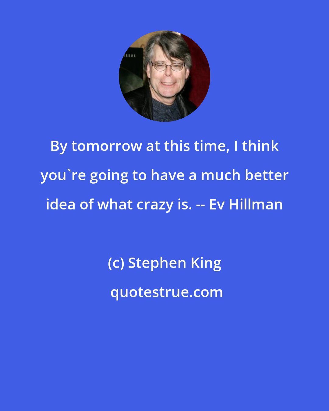 Stephen King: By tomorrow at this time, I think you're going to have a much better idea of what crazy is. -- Ev Hillman