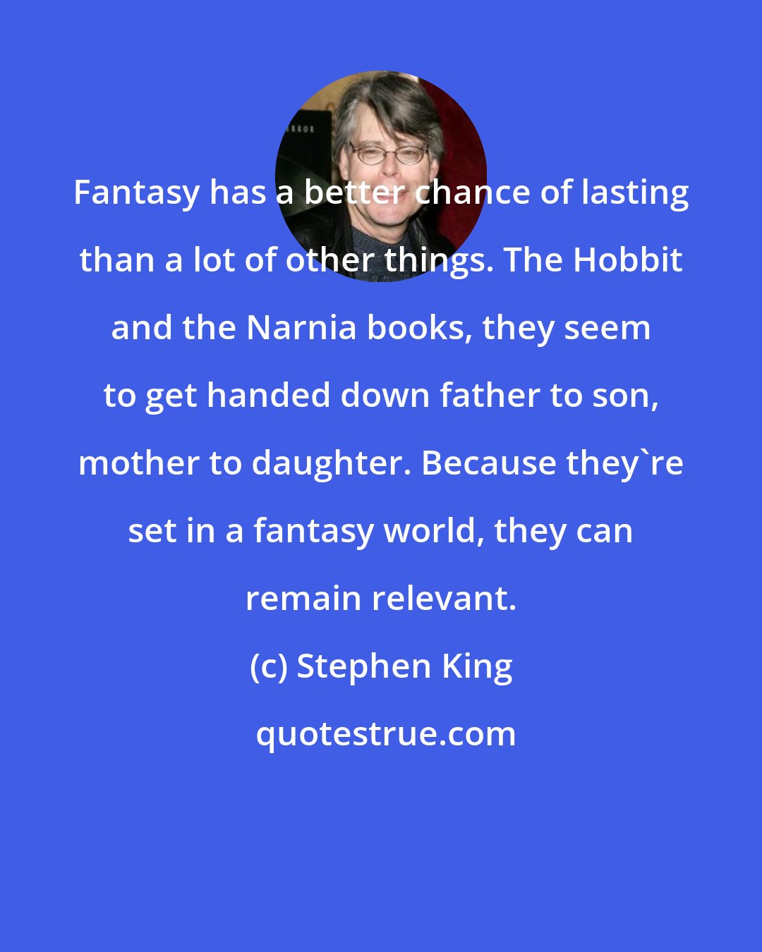 Stephen King: Fantasy has a better chance of lasting than a lot of other things. The Hobbit and the Narnia books, they seem to get handed down father to son, mother to daughter. Because they're set in a fantasy world, they can remain relevant.