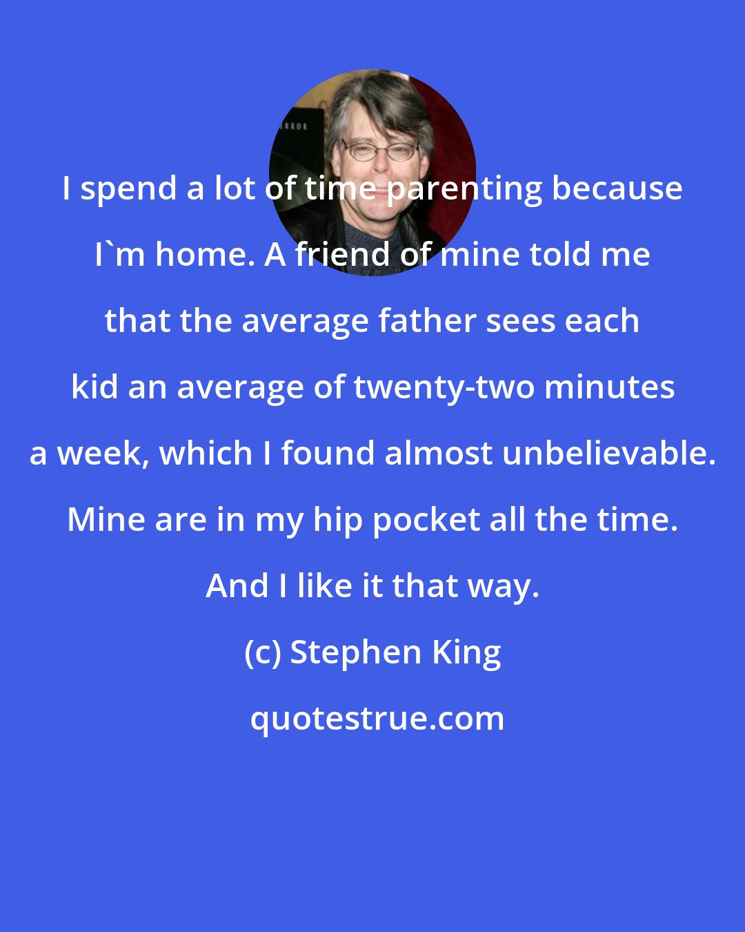 Stephen King: I spend a lot of time parenting because I'm home. A friend of mine told me that the average father sees each kid an average of twenty-two minutes a week, which I found almost unbelievable. Mine are in my hip pocket all the time. And I like it that way.