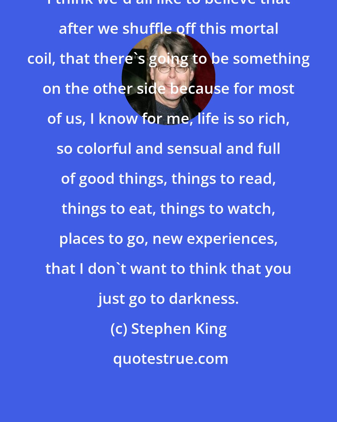 Stephen King: I think we'd all like to believe that after we shuffle off this mortal coil, that there's going to be something on the other side because for most of us, I know for me, life is so rich, so colorful and sensual and full of good things, things to read, things to eat, things to watch, places to go, new experiences, that I don't want to think that you just go to darkness.