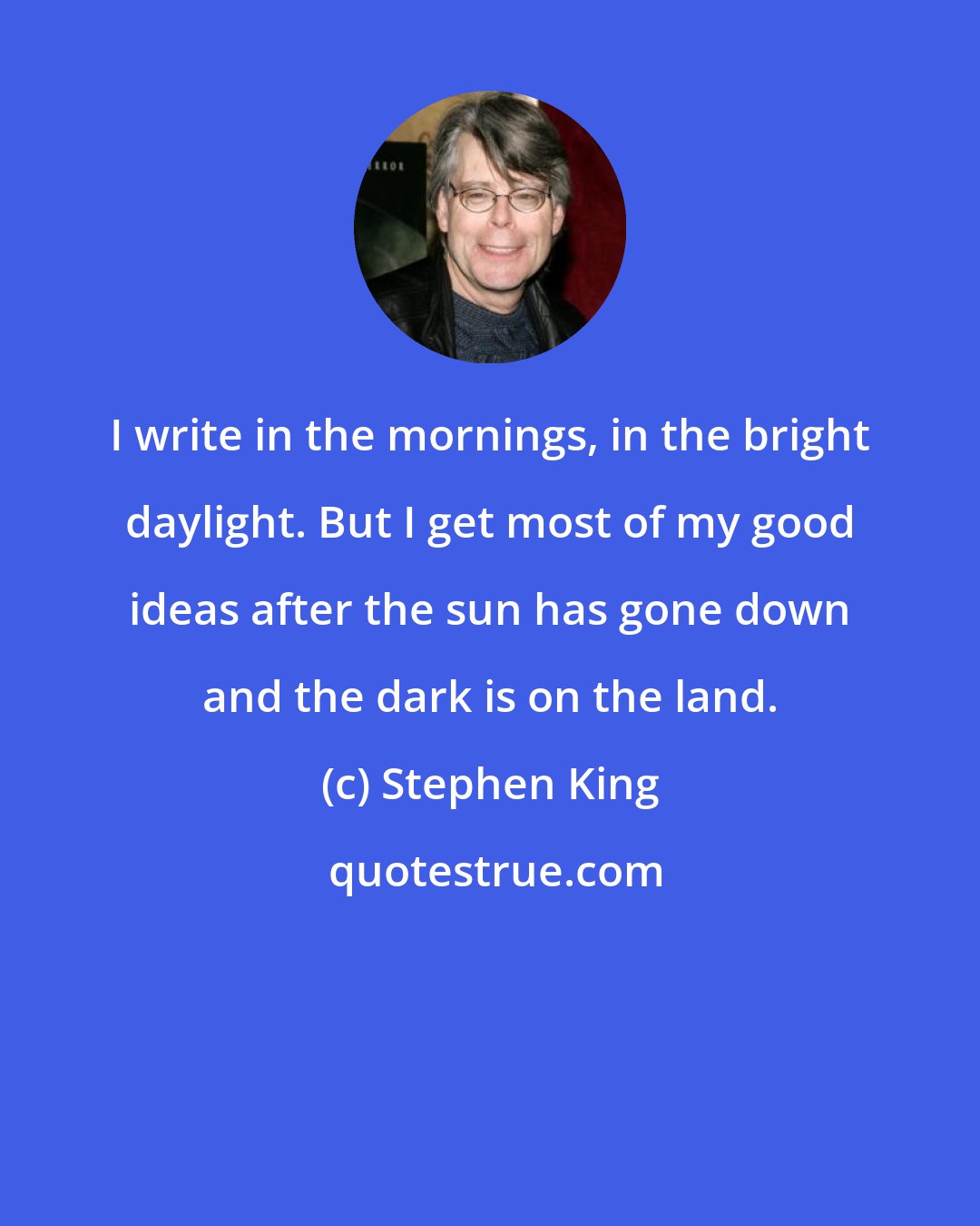 Stephen King: I write in the mornings, in the bright daylight. But I get most of my good ideas after the sun has gone down and the dark is on the land.