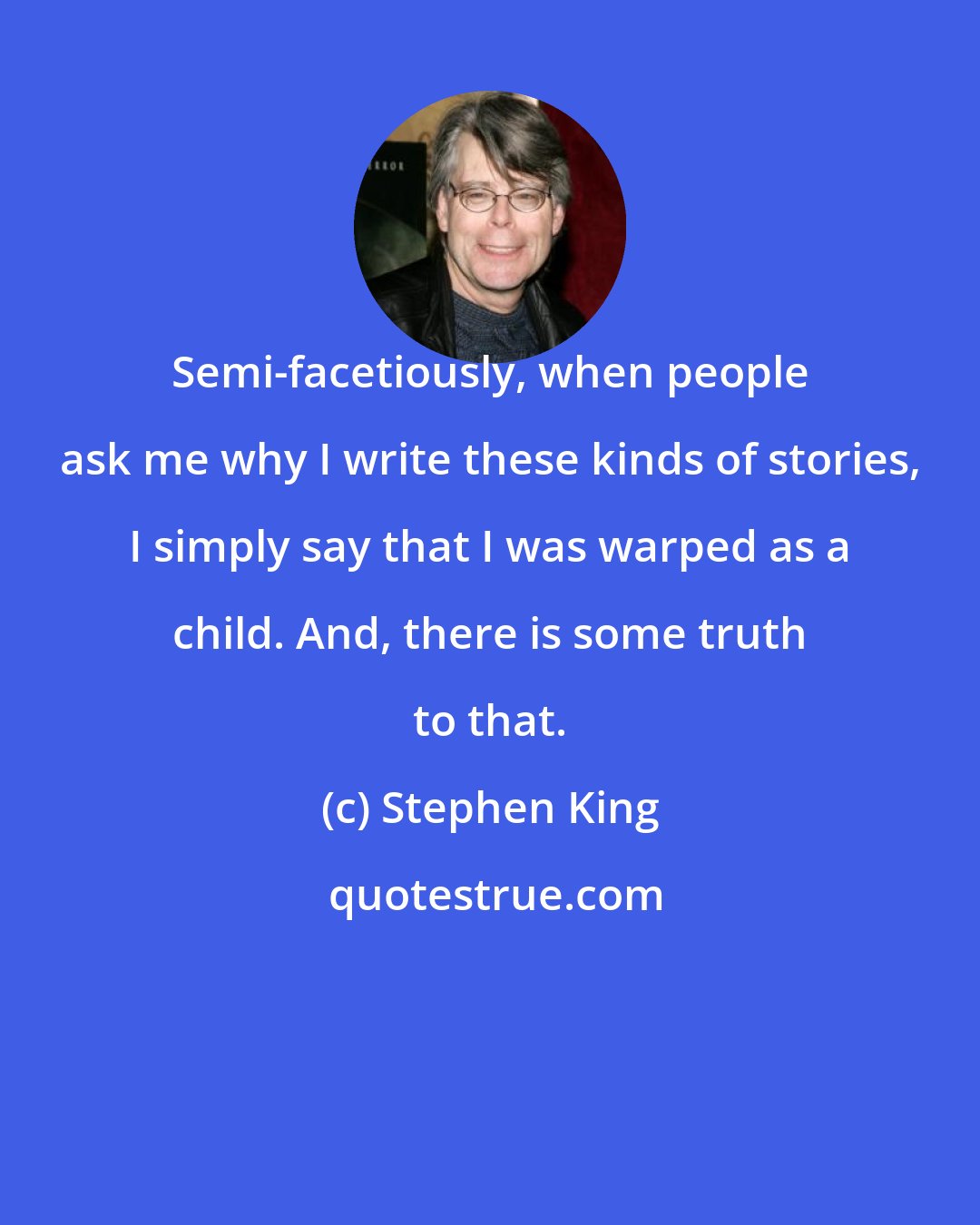 Stephen King: Semi-facetiously, when people ask me why I write these kinds of stories, I simply say that I was warped as a child. And, there is some truth to that.