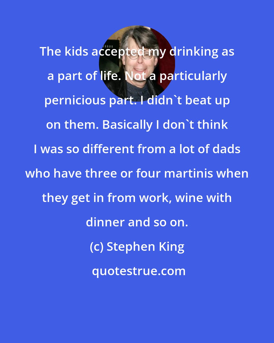 Stephen King: The kids accepted my drinking as a part of life. Not a particularly pernicious part. I didn't beat up on them. Basically I don't think I was so different from a lot of dads who have three or four martinis when they get in from work, wine with dinner and so on.