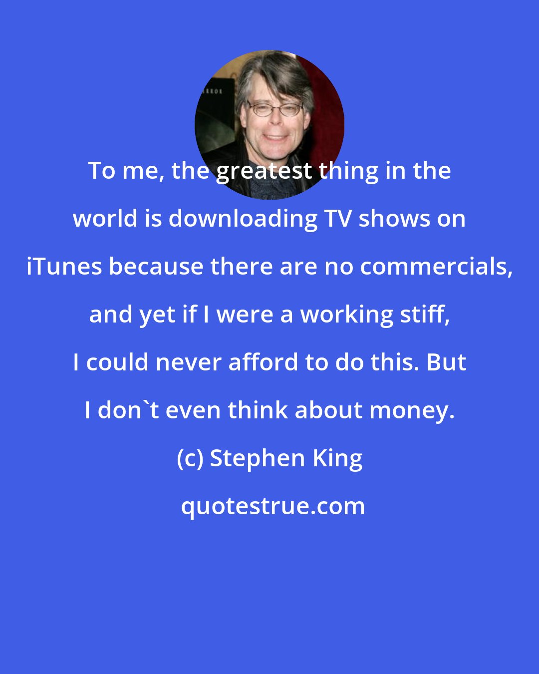 Stephen King: To me, the greatest thing in the world is downloading TV shows on iTunes because there are no commercials, and yet if I were a working stiff, I could never afford to do this. But I don't even think about money.