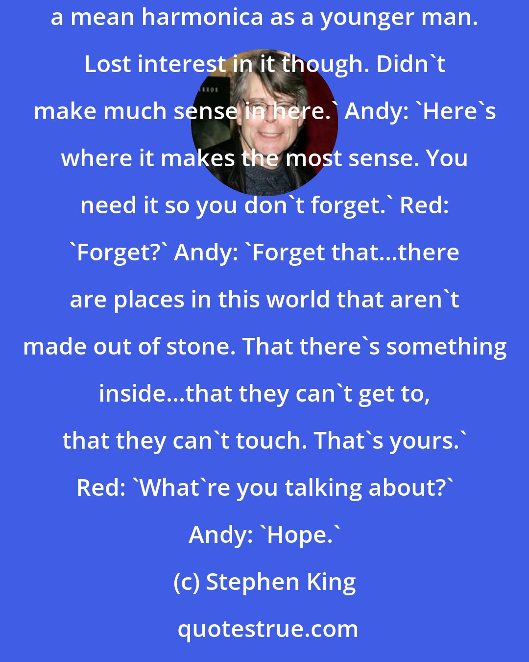 Stephen King: Andy Dufresne: 'That's the beauty of music. They can't get that from you...haven't you ever felt that way about music?' Red: 'I played a mean harmonica as a younger man. Lost interest in it though. Didn't make much sense in here.' Andy: 'Here's where it makes the most sense. You need it so you don't forget.' Red: 'Forget?' Andy: 'Forget that...there are places in this world that aren't made out of stone. That there's something inside...that they can't get to, that they can't touch. That's yours.' Red: 'What're you talking about?' Andy: 'Hope.'