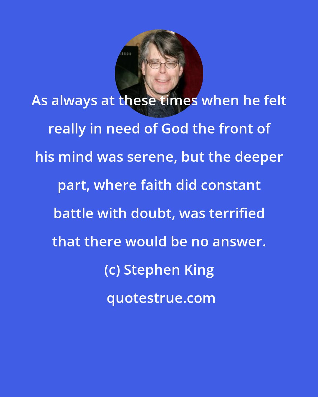 Stephen King: As always at these times when he felt really in need of God the front of his mind was serene, but the deeper part, where faith did constant battle with doubt, was terrified that there would be no answer.