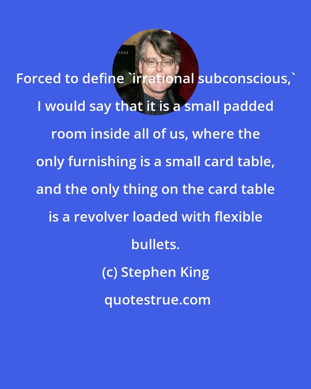 Stephen King: Forced to define 'irrational subconscious,' I would say that it is a small padded room inside all of us, where the only furnishing is a small card table, and the only thing on the card table is a revolver loaded with flexible bullets.