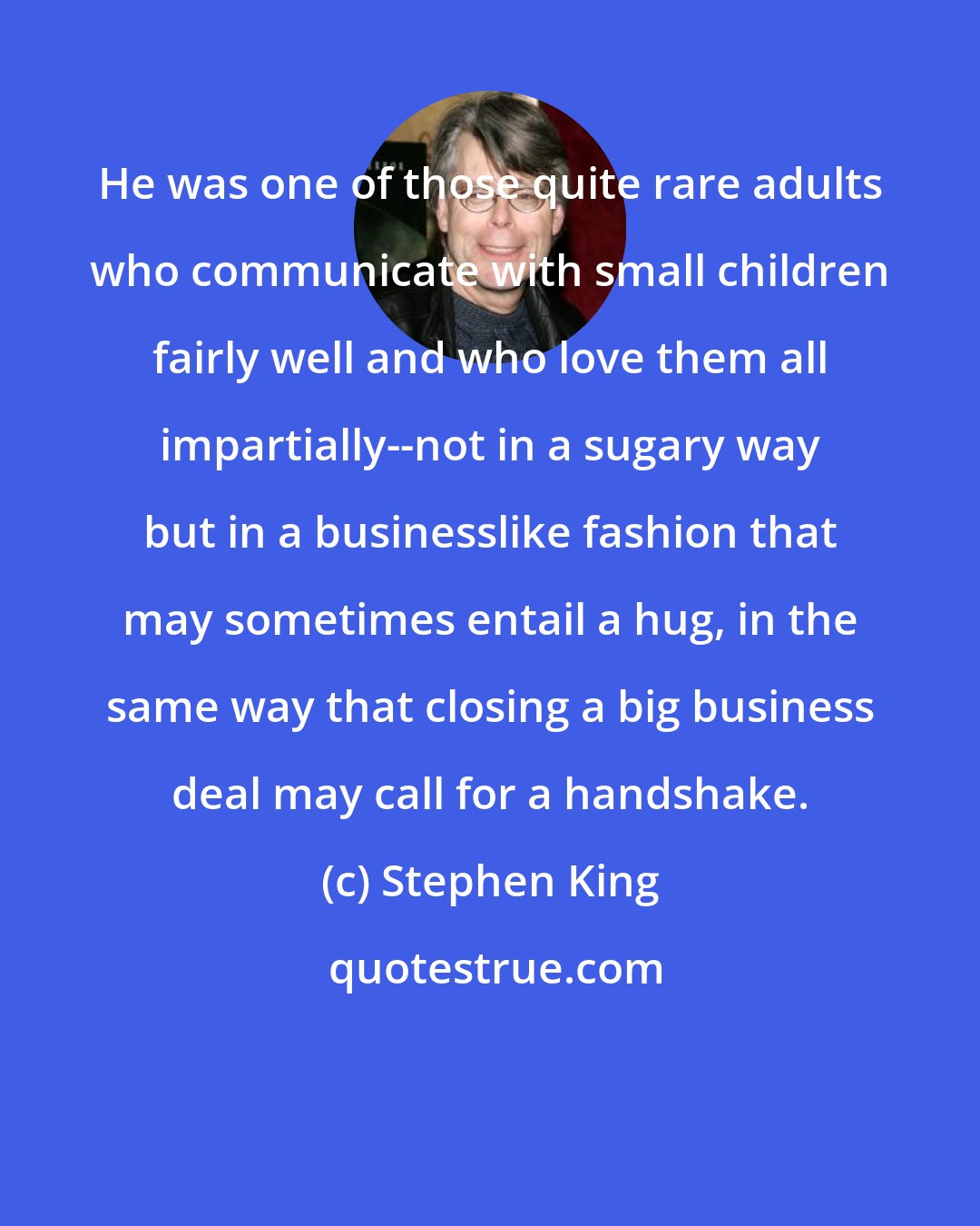 Stephen King: He was one of those quite rare adults who communicate with small children fairly well and who love them all impartially--not in a sugary way but in a businesslike fashion that may sometimes entail a hug, in the same way that closing a big business deal may call for a handshake.