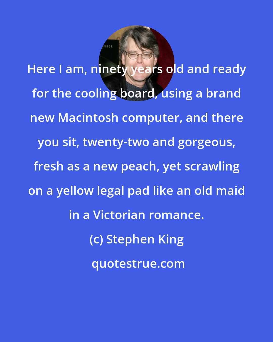 Stephen King: Here I am, ninety years old and ready for the cooling board, using a brand new Macintosh computer, and there you sit, twenty-two and gorgeous, fresh as a new peach, yet scrawling on a yellow legal pad like an old maid in a Victorian romance.
