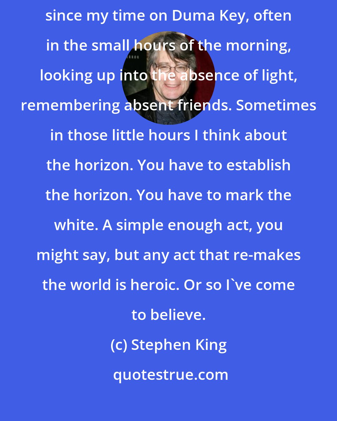 Stephen King: How do we remember to remember? That's a question I've asked myself often since my time on Duma Key, often in the small hours of the morning, looking up into the absence of light, remembering absent friends. Sometimes in those little hours I think about the horizon. You have to establish the horizon. You have to mark the white. A simple enough act, you might say, but any act that re-makes the world is heroic. Or so I've come to believe.