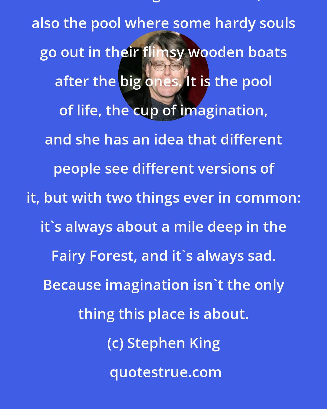 Stephen King: It's the pool where we all go down to drink, to swim, to catch a little fish from the edge of the shore; it's also the pool where some hardy souls go out in their flimsy wooden boats after the big ones. It is the pool of life, the cup of imagination, and she has an idea that different people see different versions of it, but with two things ever in common: it's always about a mile deep in the Fairy Forest, and it's always sad. Because imagination isn't the only thing this place is about.