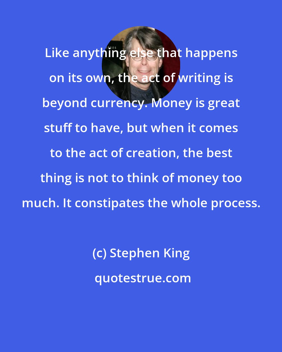 Stephen King: Like anything else that happens on its own, the act of writing is beyond currency. Money is great stuff to have, but when it comes to the act of creation, the best thing is not to think of money too much. It constipates the whole process.