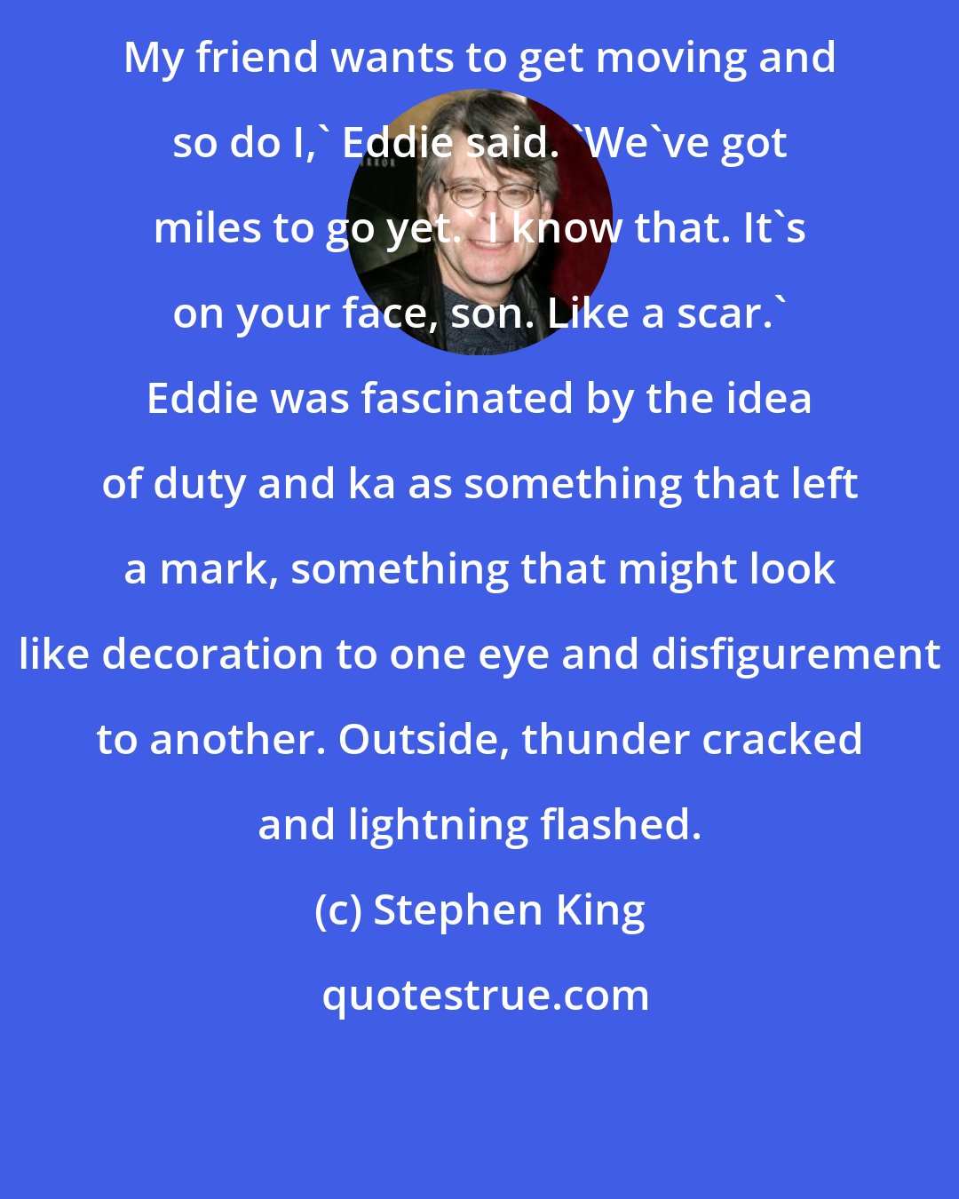 Stephen King: My friend wants to get moving and so do I,' Eddie said. 'We've got miles to go yet.' I know that. It's on your face, son. Like a scar.' Eddie was fascinated by the idea of duty and ka as something that left a mark, something that might look like decoration to one eye and disfigurement to another. Outside, thunder cracked and lightning flashed.