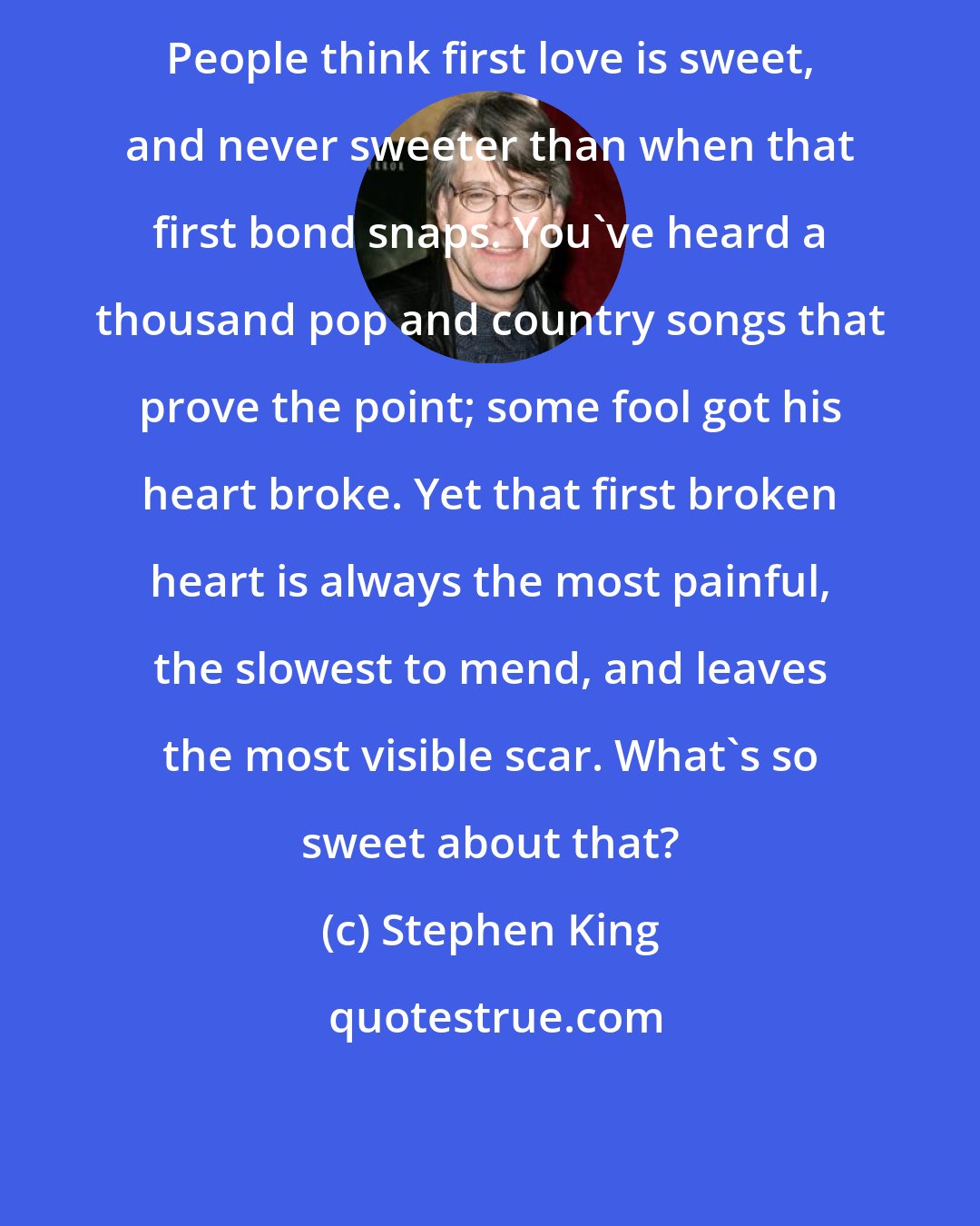 Stephen King: People think first love is sweet, and never sweeter than when that first bond snaps. You've heard a thousand pop and country songs that prove the point; some fool got his heart broke. Yet that first broken heart is always the most painful, the slowest to mend, and leaves the most visible scar. What's so sweet about that?