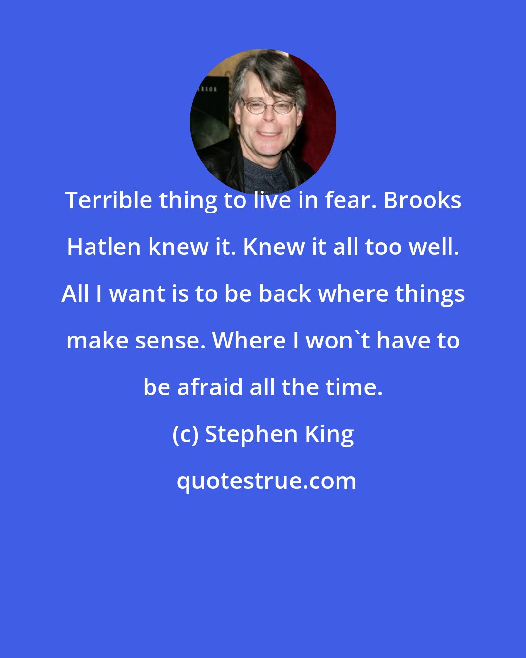 Stephen King: Terrible thing to live in fear. Brooks Hatlen knew it. Knew it all too well. All I want is to be back where things make sense. Where I won't have to be afraid all the time.