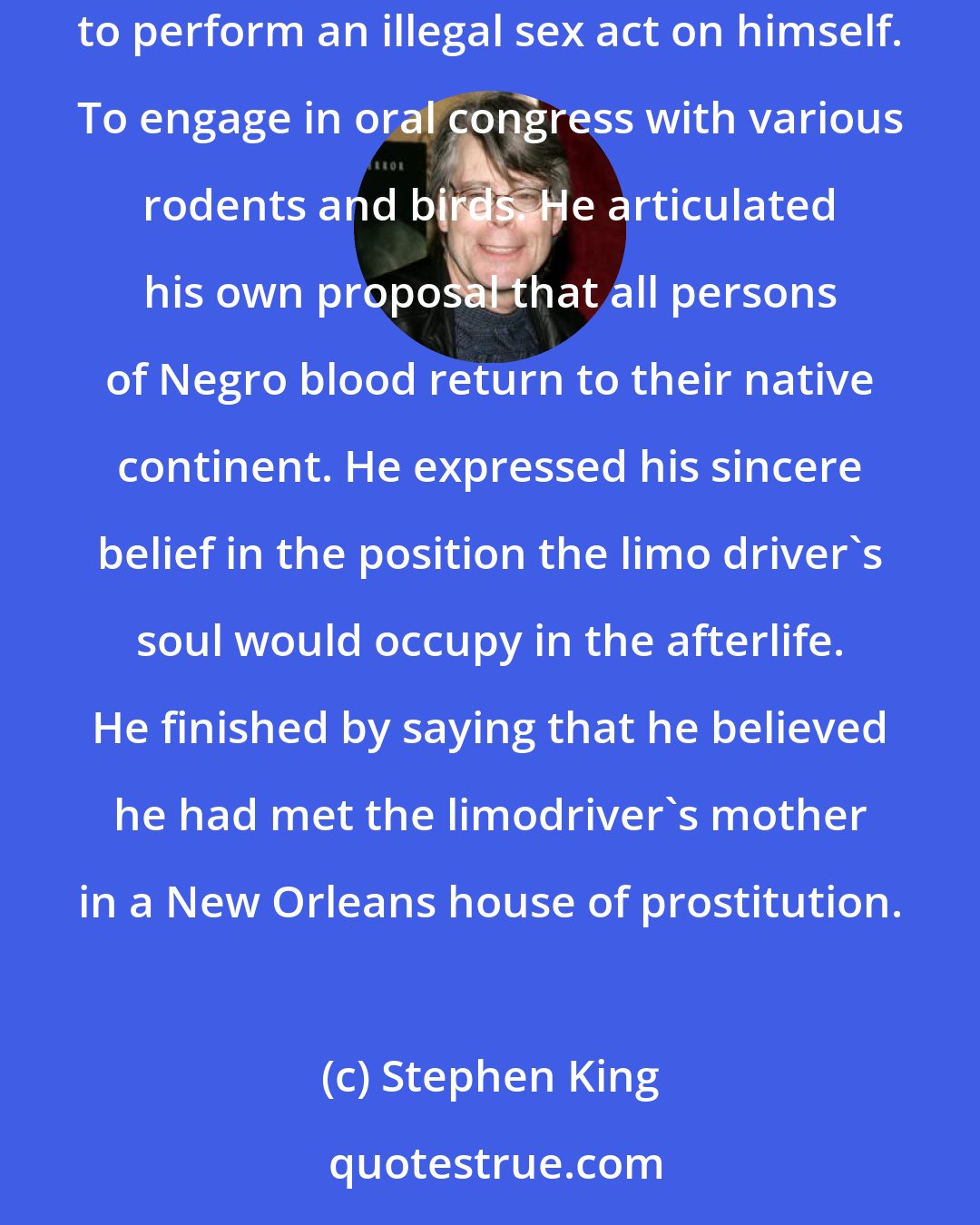 Stephen King: The workman cut to the left, still laying on his horn, and roared around the drunkenly weaving limousine. He invited the driver of the limo to perform an illegal sex act on himself. To engage in oral congress with various rodents and birds. He articulated his own proposal that all persons of Negro blood return to their native continent. He expressed his sincere belief in the position the limo driver's soul would occupy in the afterlife. He finished by saying that he believed he had met the limodriver's mother in a New Orleans house of prostitution.