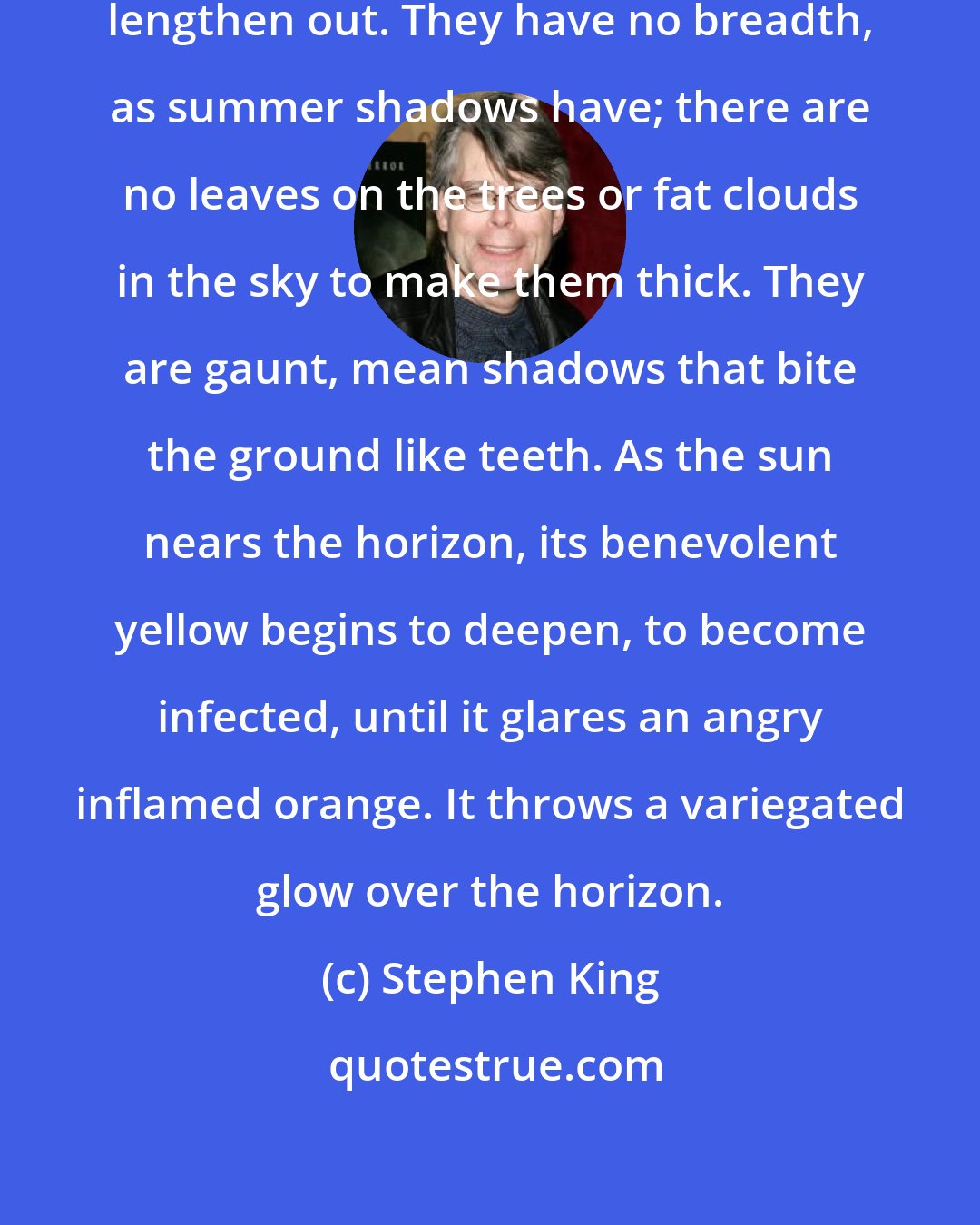 Stephen King: Thin clouds form, and the shadows lengthen out. They have no breadth, as summer shadows have; there are no leaves on the trees or fat clouds in the sky to make them thick. They are gaunt, mean shadows that bite the ground like teeth. As the sun nears the horizon, its benevolent yellow begins to deepen, to become infected, until it glares an angry inflamed orange. It throws a variegated glow over the horizon.