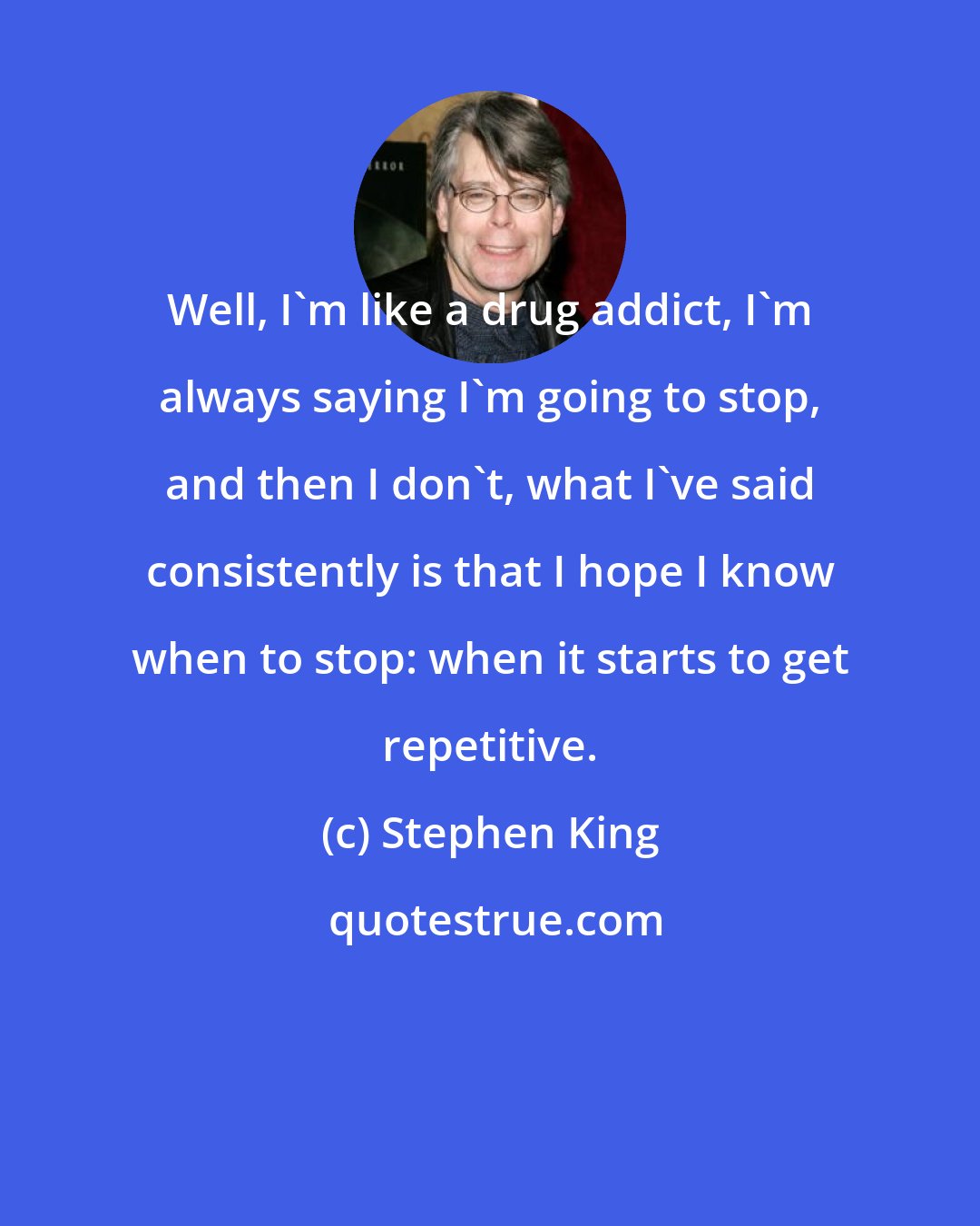 Stephen King: Well, I'm like a drug addict, I'm always saying I'm going to stop, and then I don't, what I've said consistently is that I hope I know when to stop: when it starts to get repetitive.