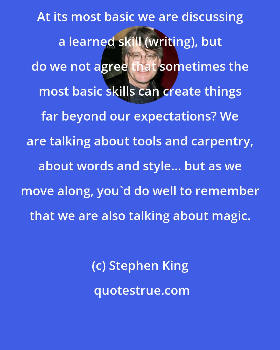 Stephen King: At its most basic we are discussing a learned skill (writing), but do we not agree that sometimes the most basic skills can create things far beyond our expectations? We are talking about tools and carpentry, about words and style... but as we move along, you'd do well to remember that we are also talking about magic.