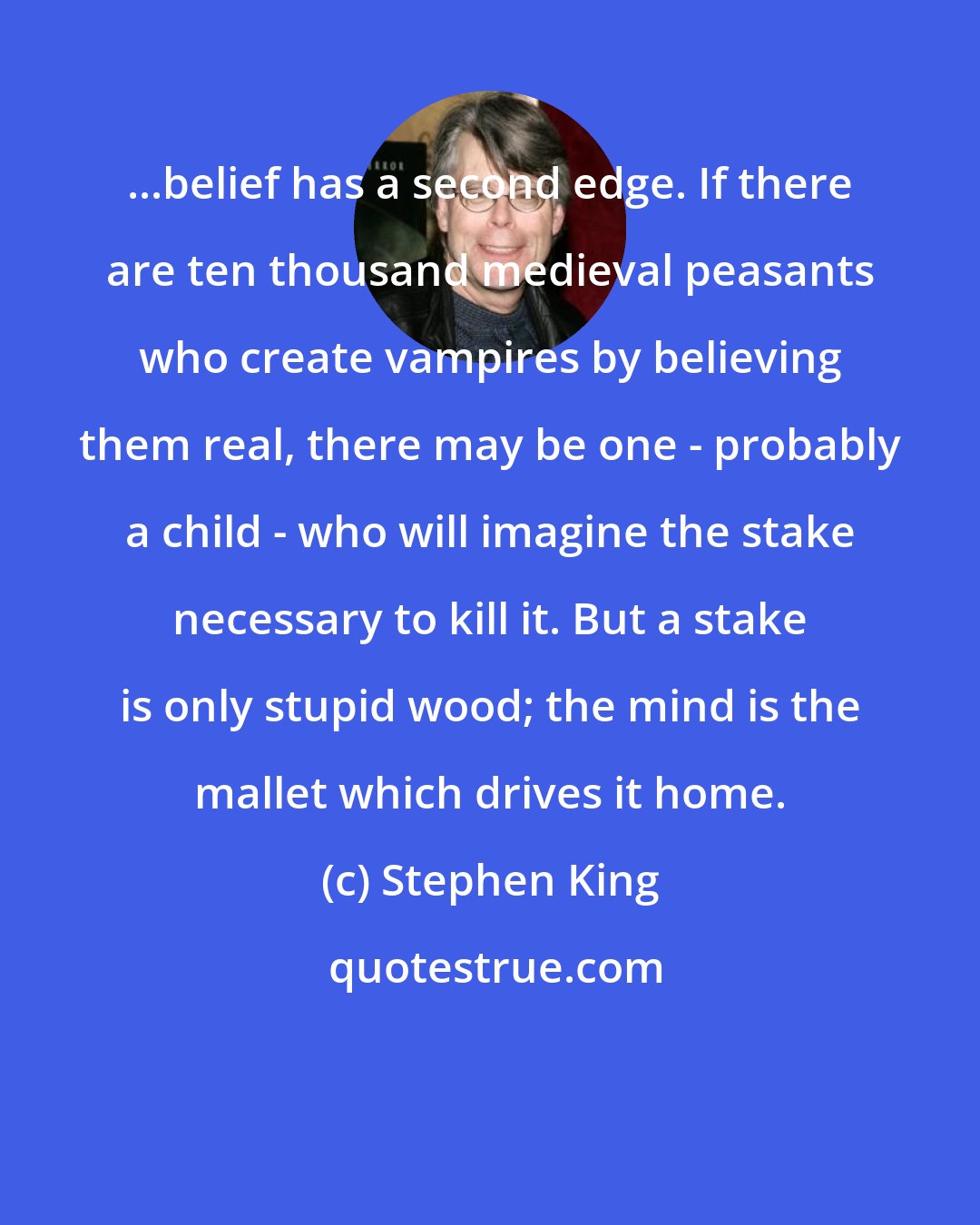 Stephen King: ...belief has a second edge. If there are ten thousand medieval peasants who create vampires by believing them real, there may be one - probably a child - who will imagine the stake necessary to kill it. But a stake is only stupid wood; the mind is the mallet which drives it home.