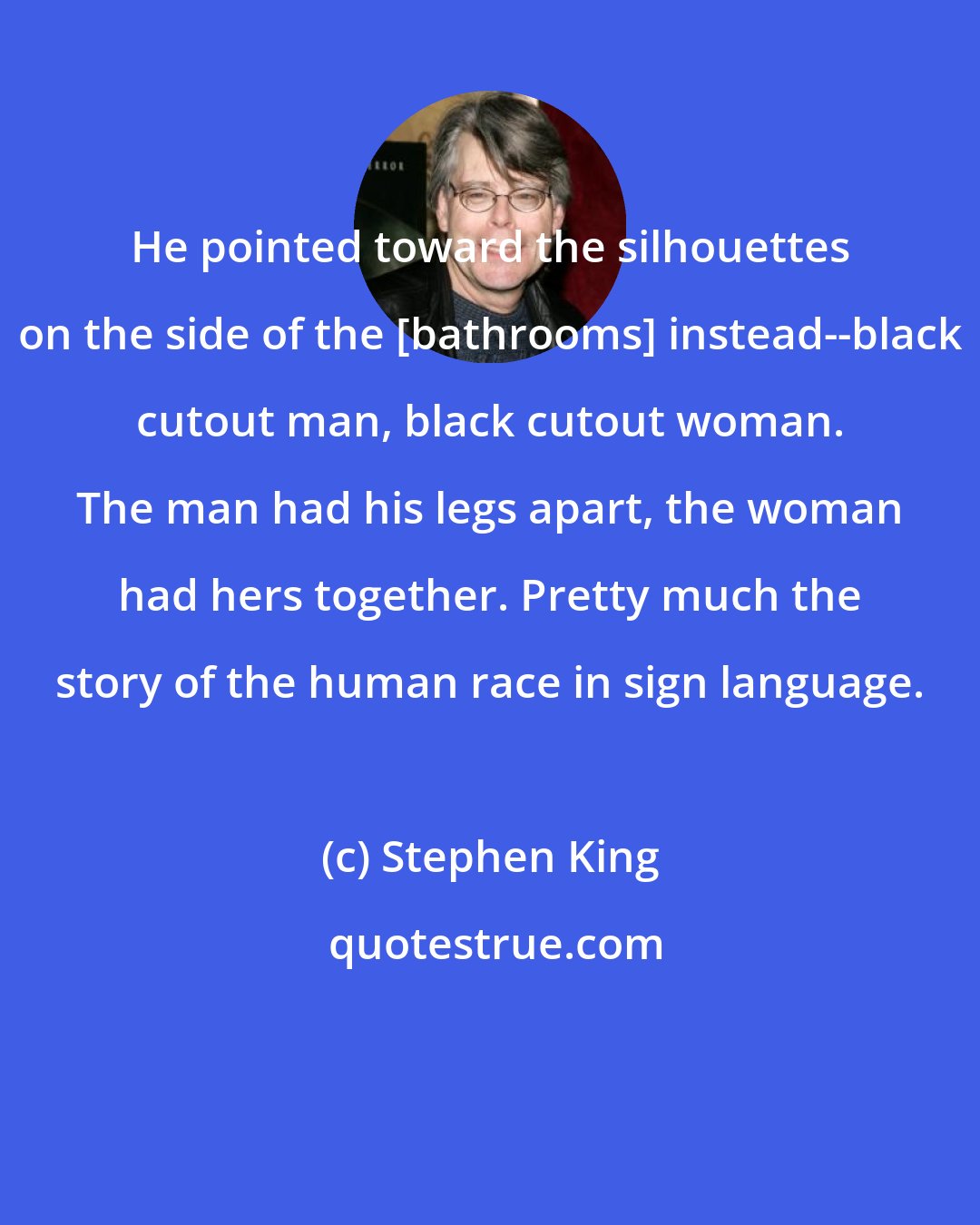 Stephen King: He pointed toward the silhouettes on the side of the [bathrooms] instead--black cutout man, black cutout woman. The man had his legs apart, the woman had hers together. Pretty much the story of the human race in sign language.