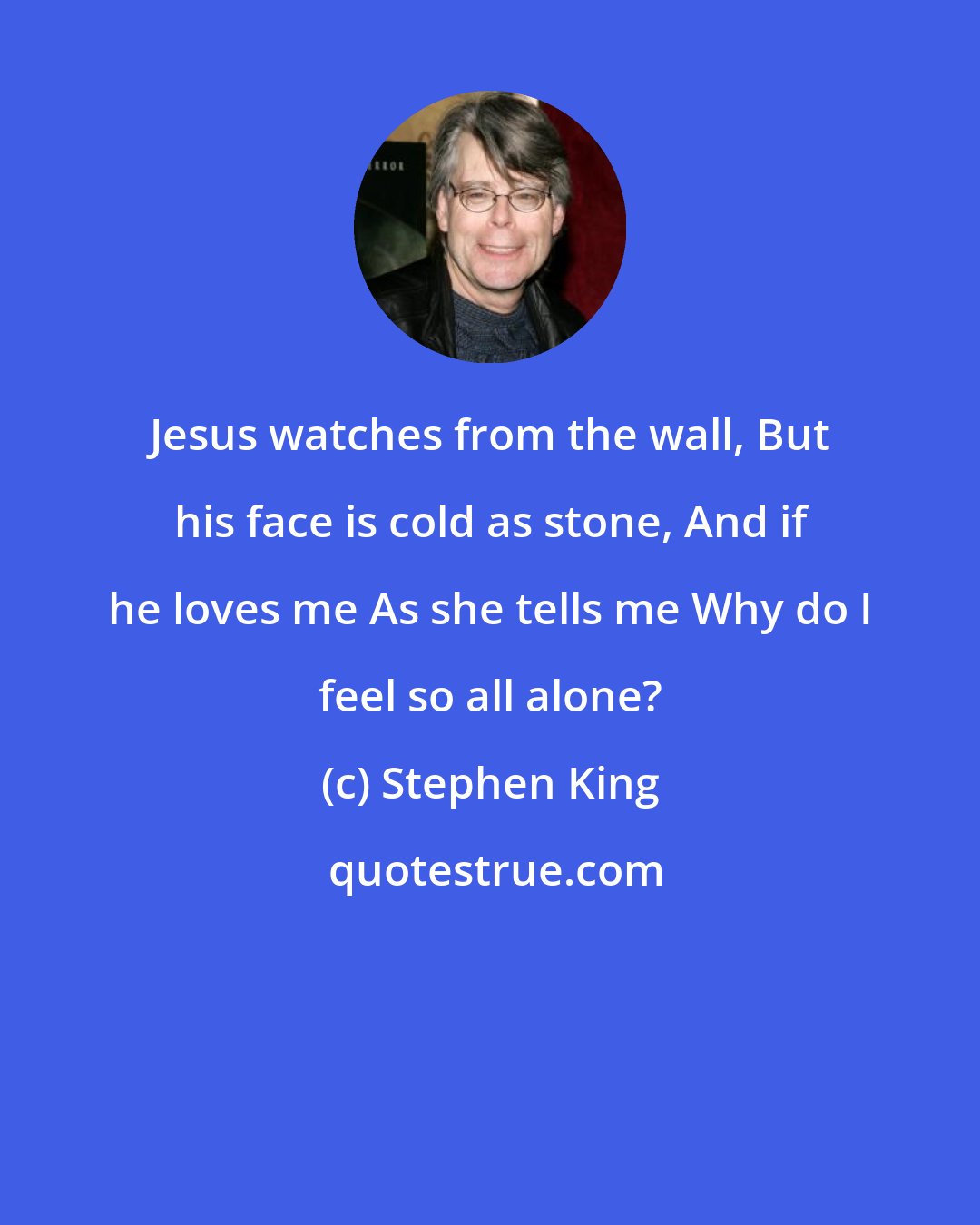 Stephen King: Jesus watches from the wall, But his face is cold as stone, And if he loves me As she tells me Why do I feel so all alone?