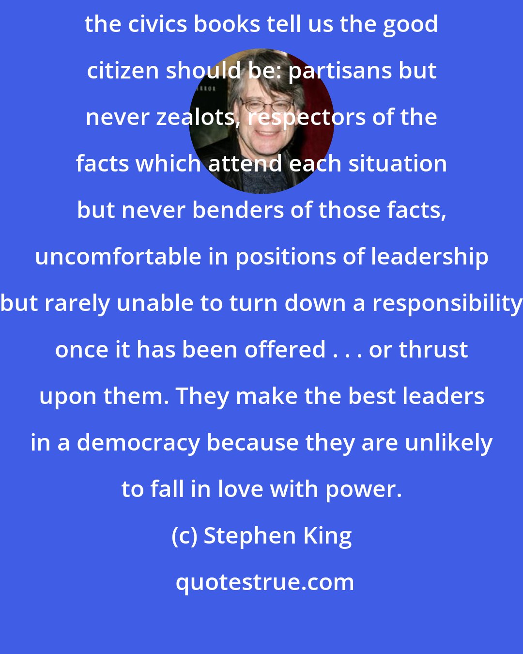 Stephen King: Men who find themselves late are never sure. They are all the things the civics books tell us the good citizen should be: partisans but never zealots, respectors of the facts which attend each situation but never benders of those facts, uncomfortable in positions of leadership but rarely unable to turn down a responsibility once it has been offered . . . or thrust upon them. They make the best leaders in a democracy because they are unlikely to fall in love with power.