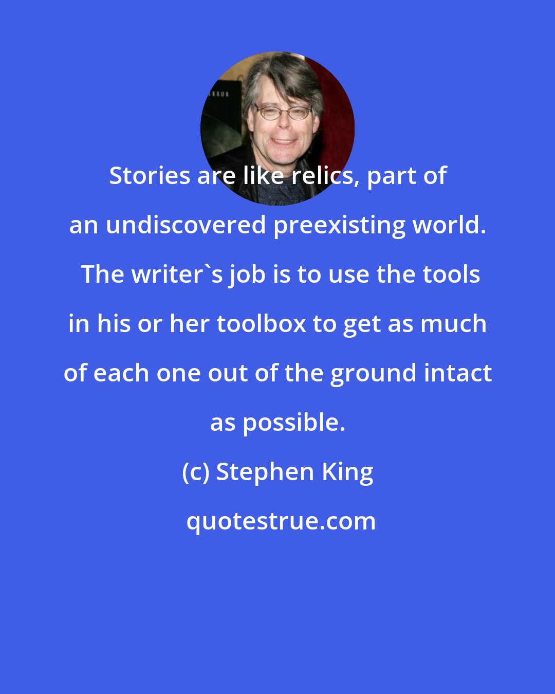 Stephen King: Stories are like relics, part of an undiscovered preexisting world.  The writer's job is to use the tools in his or her toolbox to get as much of each one out of the ground intact as possible.